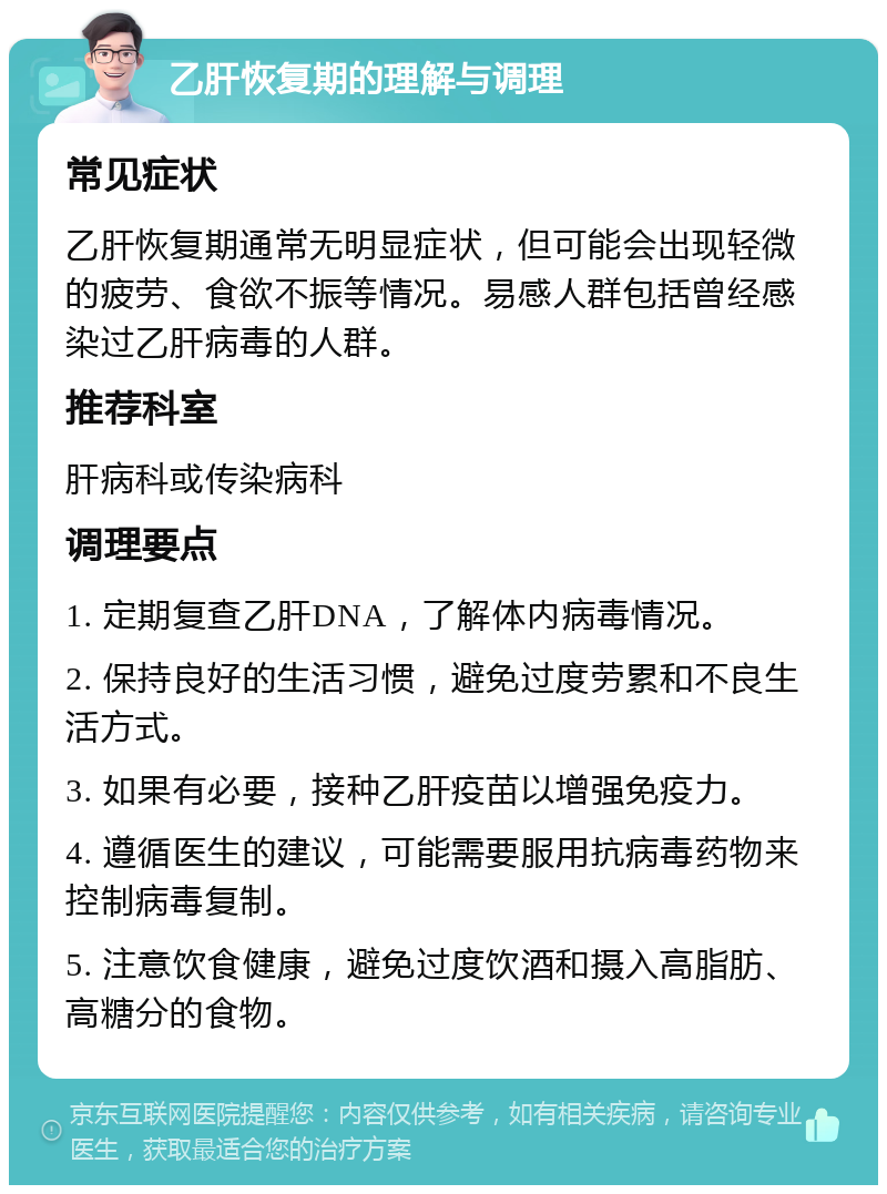 乙肝恢复期的理解与调理 常见症状 乙肝恢复期通常无明显症状，但可能会出现轻微的疲劳、食欲不振等情况。易感人群包括曾经感染过乙肝病毒的人群。 推荐科室 肝病科或传染病科 调理要点 1. 定期复查乙肝DNA，了解体内病毒情况。 2. 保持良好的生活习惯，避免过度劳累和不良生活方式。 3. 如果有必要，接种乙肝疫苗以增强免疫力。 4. 遵循医生的建议，可能需要服用抗病毒药物来控制病毒复制。 5. 注意饮食健康，避免过度饮酒和摄入高脂肪、高糖分的食物。