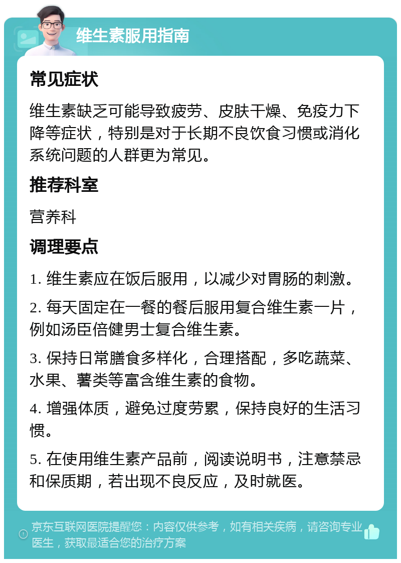 维生素服用指南 常见症状 维生素缺乏可能导致疲劳、皮肤干燥、免疫力下降等症状，特别是对于长期不良饮食习惯或消化系统问题的人群更为常见。 推荐科室 营养科 调理要点 1. 维生素应在饭后服用，以减少对胃肠的刺激。 2. 每天固定在一餐的餐后服用复合维生素一片，例如汤臣倍健男士复合维生素。 3. 保持日常膳食多样化，合理搭配，多吃蔬菜、水果、薯类等富含维生素的食物。 4. 增强体质，避免过度劳累，保持良好的生活习惯。 5. 在使用维生素产品前，阅读说明书，注意禁忌和保质期，若出现不良反应，及时就医。