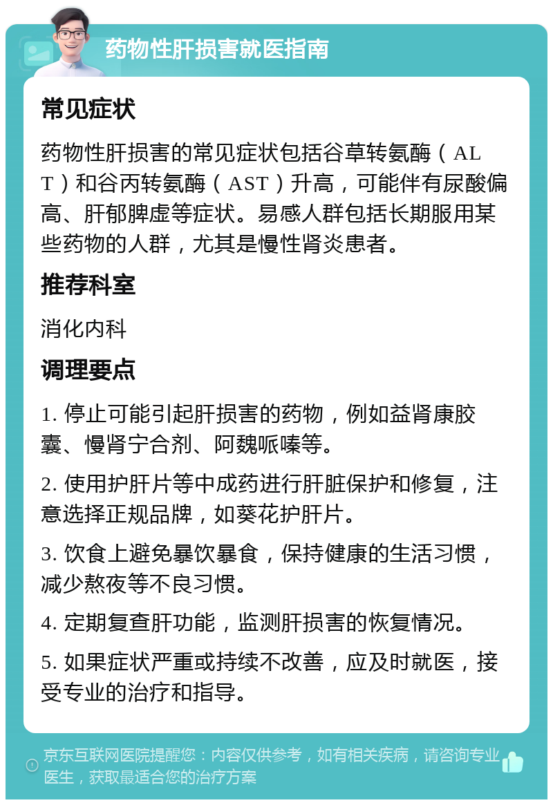 药物性肝损害就医指南 常见症状 药物性肝损害的常见症状包括谷草转氨酶（ALT）和谷丙转氨酶（AST）升高，可能伴有尿酸偏高、肝郁脾虚等症状。易感人群包括长期服用某些药物的人群，尤其是慢性肾炎患者。 推荐科室 消化内科 调理要点 1. 停止可能引起肝损害的药物，例如益肾康胶囊、慢肾宁合剂、阿魏哌嗪等。 2. 使用护肝片等中成药进行肝脏保护和修复，注意选择正规品牌，如葵花护肝片。 3. 饮食上避免暴饮暴食，保持健康的生活习惯，减少熬夜等不良习惯。 4. 定期复查肝功能，监测肝损害的恢复情况。 5. 如果症状严重或持续不改善，应及时就医，接受专业的治疗和指导。