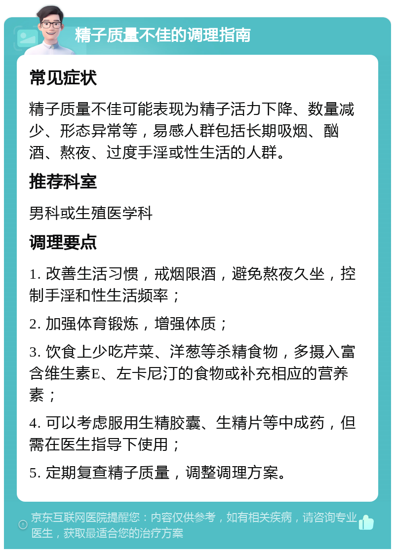 精子质量不佳的调理指南 常见症状 精子质量不佳可能表现为精子活力下降、数量减少、形态异常等，易感人群包括长期吸烟、酗酒、熬夜、过度手淫或性生活的人群。 推荐科室 男科或生殖医学科 调理要点 1. 改善生活习惯，戒烟限酒，避免熬夜久坐，控制手淫和性生活频率； 2. 加强体育锻炼，增强体质； 3. 饮食上少吃芹菜、洋葱等杀精食物，多摄入富含维生素E、左卡尼汀的食物或补充相应的营养素； 4. 可以考虑服用生精胶囊、生精片等中成药，但需在医生指导下使用； 5. 定期复查精子质量，调整调理方案。