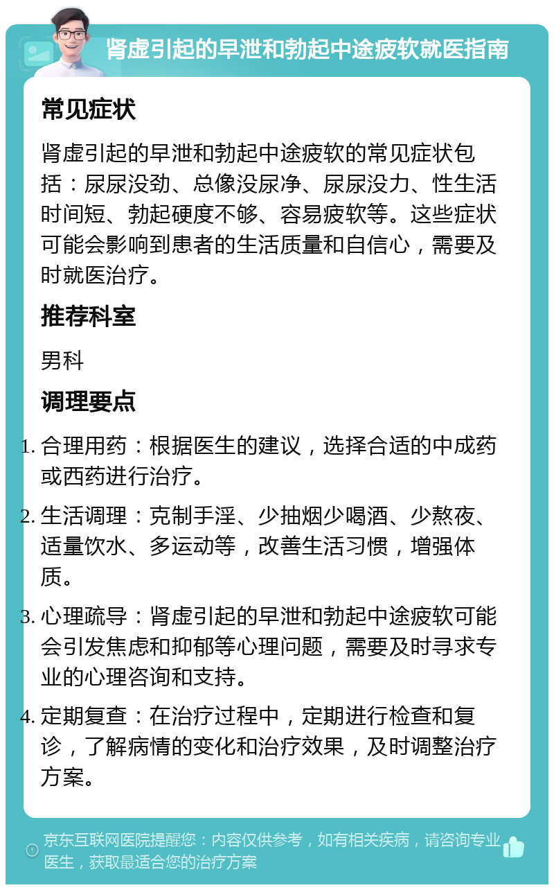 肾虚引起的早泄和勃起中途疲软就医指南 常见症状 肾虚引起的早泄和勃起中途疲软的常见症状包括：尿尿没劲、总像没尿净、尿尿没力、性生活时间短、勃起硬度不够、容易疲软等。这些症状可能会影响到患者的生活质量和自信心，需要及时就医治疗。 推荐科室 男科 调理要点 合理用药：根据医生的建议，选择合适的中成药或西药进行治疗。 生活调理：克制手淫、少抽烟少喝酒、少熬夜、适量饮水、多运动等，改善生活习惯，增强体质。 心理疏导：肾虚引起的早泄和勃起中途疲软可能会引发焦虑和抑郁等心理问题，需要及时寻求专业的心理咨询和支持。 定期复查：在治疗过程中，定期进行检查和复诊，了解病情的变化和治疗效果，及时调整治疗方案。