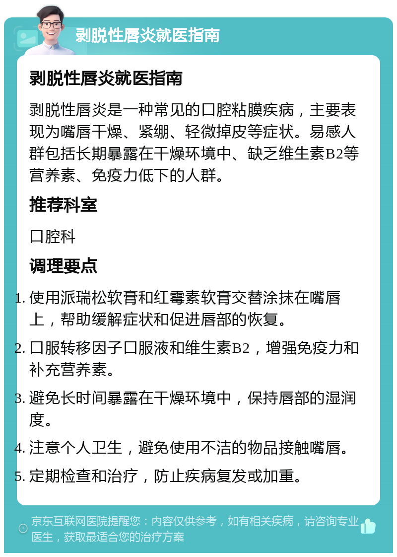 剥脱性唇炎就医指南 剥脱性唇炎就医指南 剥脱性唇炎是一种常见的口腔粘膜疾病，主要表现为嘴唇干燥、紧绷、轻微掉皮等症状。易感人群包括长期暴露在干燥环境中、缺乏维生素B2等营养素、免疫力低下的人群。 推荐科室 口腔科 调理要点 使用派瑞松软膏和红霉素软膏交替涂抹在嘴唇上，帮助缓解症状和促进唇部的恢复。 口服转移因子口服液和维生素B2，增强免疫力和补充营养素。 避免长时间暴露在干燥环境中，保持唇部的湿润度。 注意个人卫生，避免使用不洁的物品接触嘴唇。 定期检查和治疗，防止疾病复发或加重。