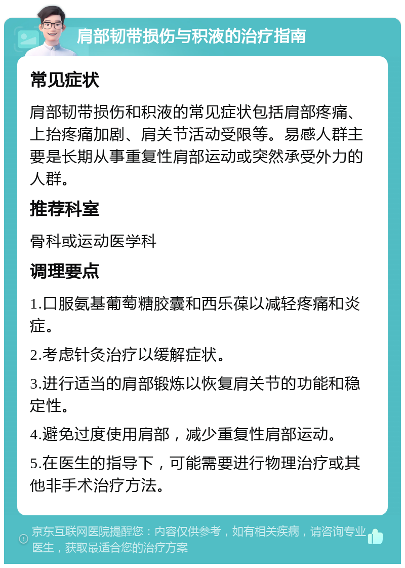 肩部韧带损伤与积液的治疗指南 常见症状 肩部韧带损伤和积液的常见症状包括肩部疼痛、上抬疼痛加剧、肩关节活动受限等。易感人群主要是长期从事重复性肩部运动或突然承受外力的人群。 推荐科室 骨科或运动医学科 调理要点 1.口服氨基葡萄糖胶囊和西乐葆以减轻疼痛和炎症。 2.考虑针灸治疗以缓解症状。 3.进行适当的肩部锻炼以恢复肩关节的功能和稳定性。 4.避免过度使用肩部，减少重复性肩部运动。 5.在医生的指导下，可能需要进行物理治疗或其他非手术治疗方法。