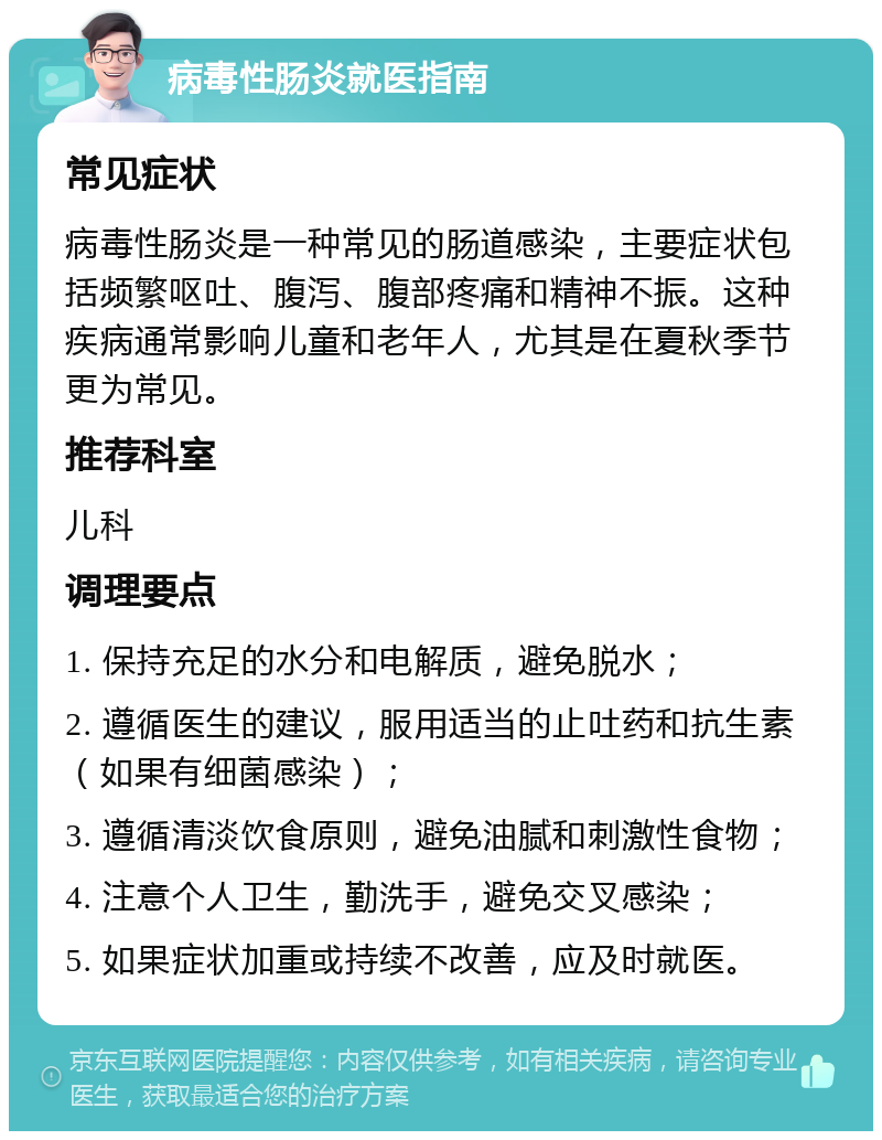 病毒性肠炎就医指南 常见症状 病毒性肠炎是一种常见的肠道感染，主要症状包括频繁呕吐、腹泻、腹部疼痛和精神不振。这种疾病通常影响儿童和老年人，尤其是在夏秋季节更为常见。 推荐科室 儿科 调理要点 1. 保持充足的水分和电解质，避免脱水； 2. 遵循医生的建议，服用适当的止吐药和抗生素（如果有细菌感染）； 3. 遵循清淡饮食原则，避免油腻和刺激性食物； 4. 注意个人卫生，勤洗手，避免交叉感染； 5. 如果症状加重或持续不改善，应及时就医。