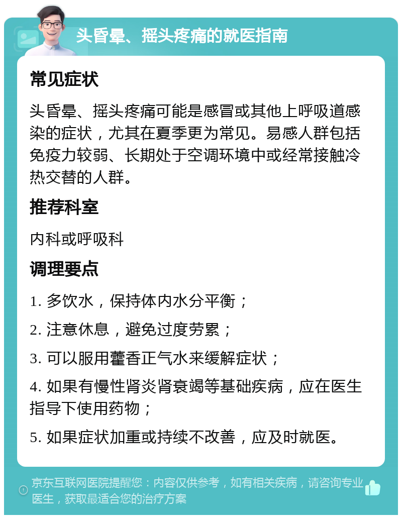 头昏晕、摇头疼痛的就医指南 常见症状 头昏晕、摇头疼痛可能是感冒或其他上呼吸道感染的症状，尤其在夏季更为常见。易感人群包括免疫力较弱、长期处于空调环境中或经常接触冷热交替的人群。 推荐科室 内科或呼吸科 调理要点 1. 多饮水，保持体内水分平衡； 2. 注意休息，避免过度劳累； 3. 可以服用藿香正气水来缓解症状； 4. 如果有慢性肾炎肾衰竭等基础疾病，应在医生指导下使用药物； 5. 如果症状加重或持续不改善，应及时就医。