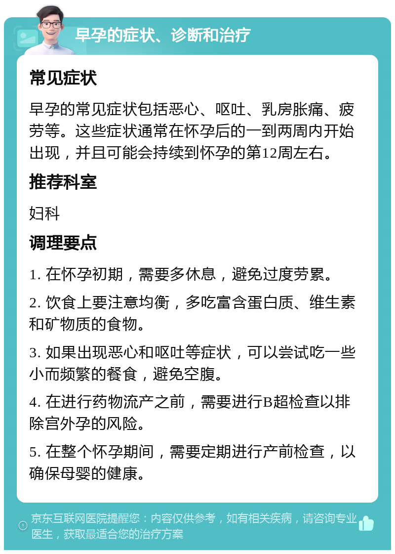 早孕的症状、诊断和治疗 常见症状 早孕的常见症状包括恶心、呕吐、乳房胀痛、疲劳等。这些症状通常在怀孕后的一到两周内开始出现，并且可能会持续到怀孕的第12周左右。 推荐科室 妇科 调理要点 1. 在怀孕初期，需要多休息，避免过度劳累。 2. 饮食上要注意均衡，多吃富含蛋白质、维生素和矿物质的食物。 3. 如果出现恶心和呕吐等症状，可以尝试吃一些小而频繁的餐食，避免空腹。 4. 在进行药物流产之前，需要进行B超检查以排除宫外孕的风险。 5. 在整个怀孕期间，需要定期进行产前检查，以确保母婴的健康。