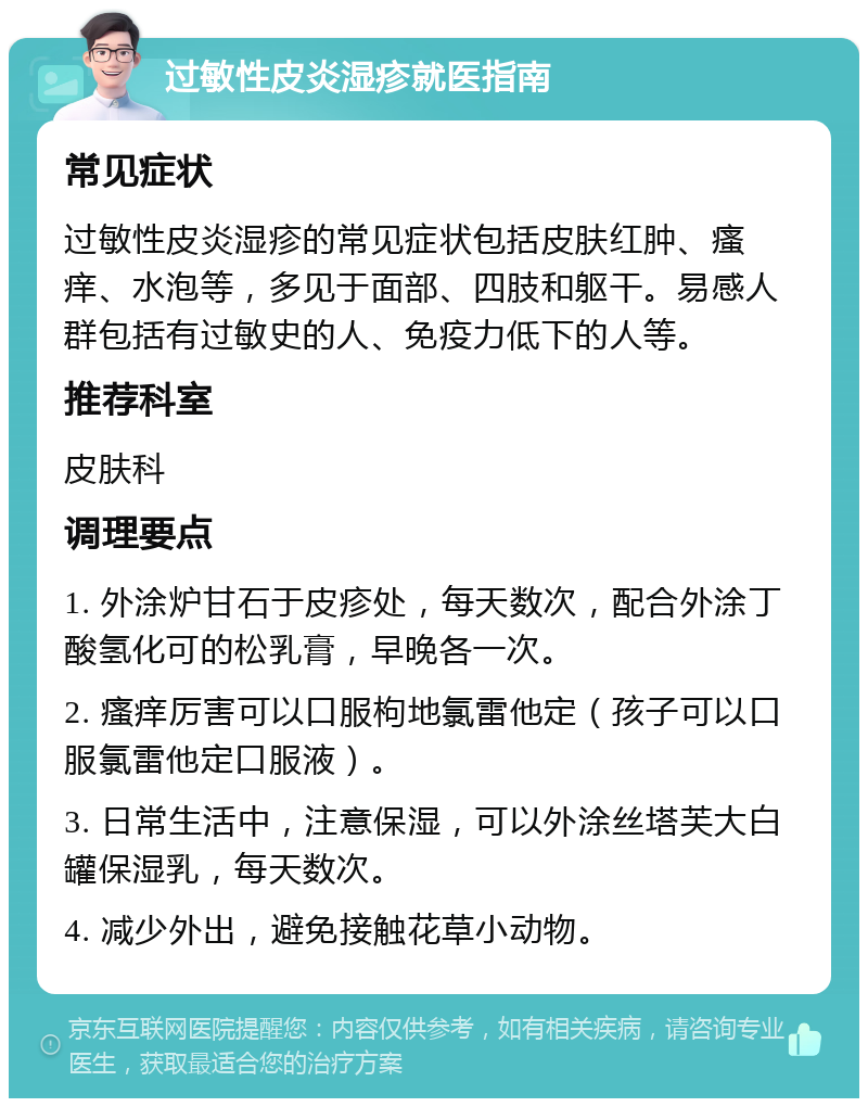 过敏性皮炎湿疹就医指南 常见症状 过敏性皮炎湿疹的常见症状包括皮肤红肿、瘙痒、水泡等，多见于面部、四肢和躯干。易感人群包括有过敏史的人、免疫力低下的人等。 推荐科室 皮肤科 调理要点 1. 外涂炉甘石于皮疹处，每天数次，配合外涂丁酸氢化可的松乳膏，早晚各一次。 2. 瘙痒厉害可以口服枸地氯雷他定（孩子可以口服氯雷他定口服液）。 3. 日常生活中，注意保湿，可以外涂丝塔芙大白罐保湿乳，每天数次。 4. 减少外出，避免接触花草小动物。