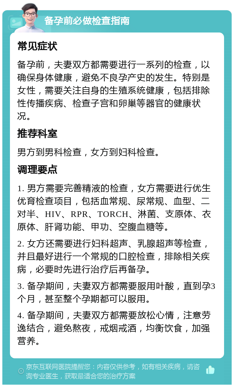 备孕前必做检查指南 常见症状 备孕前，夫妻双方都需要进行一系列的检查，以确保身体健康，避免不良孕产史的发生。特别是女性，需要关注自身的生殖系统健康，包括排除性传播疾病、检查子宫和卵巢等器官的健康状况。 推荐科室 男方到男科检查，女方到妇科检查。 调理要点 1. 男方需要完善精液的检查，女方需要进行优生优育检查项目，包括血常规、尿常规、血型、二对半、HIV、RPR、TORCH、淋菌、支原体、衣原体、肝肾功能、甲功、空腹血糖等。 2. 女方还需要进行妇科超声、乳腺超声等检查，并且最好进行一个常规的口腔检查，排除相关疾病，必要时先进行治疗后再备孕。 3. 备孕期间，夫妻双方都需要服用叶酸，直到孕3个月，甚至整个孕期都可以服用。 4. 备孕期间，夫妻双方都需要放松心情，注意劳逸结合，避免熬夜，戒烟戒酒，均衡饮食，加强营养。