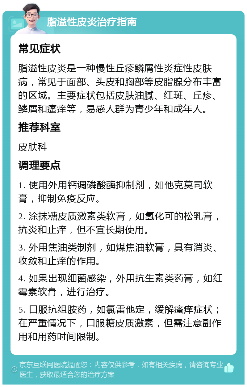 脂溢性皮炎治疗指南 常见症状 脂溢性皮炎是一种慢性丘疹鳞屑性炎症性皮肤病，常见于面部、头皮和胸部等皮脂腺分布丰富的区域。主要症状包括皮肤油腻、红斑、丘疹、鳞屑和瘙痒等，易感人群为青少年和成年人。 推荐科室 皮肤科 调理要点 1. 使用外用钙调磷酸酶抑制剂，如他克莫司软膏，抑制免疫反应。 2. 涂抹糖皮质激素类软膏，如氢化可的松乳膏，抗炎和止痒，但不宜长期使用。 3. 外用焦油类制剂，如煤焦油软膏，具有消炎、收敛和止痒的作用。 4. 如果出现细菌感染，外用抗生素类药膏，如红霉素软膏，进行治疗。 5. 口服抗组胺药，如氯雷他定，缓解瘙痒症状；在严重情况下，口服糖皮质激素，但需注意副作用和用药时间限制。