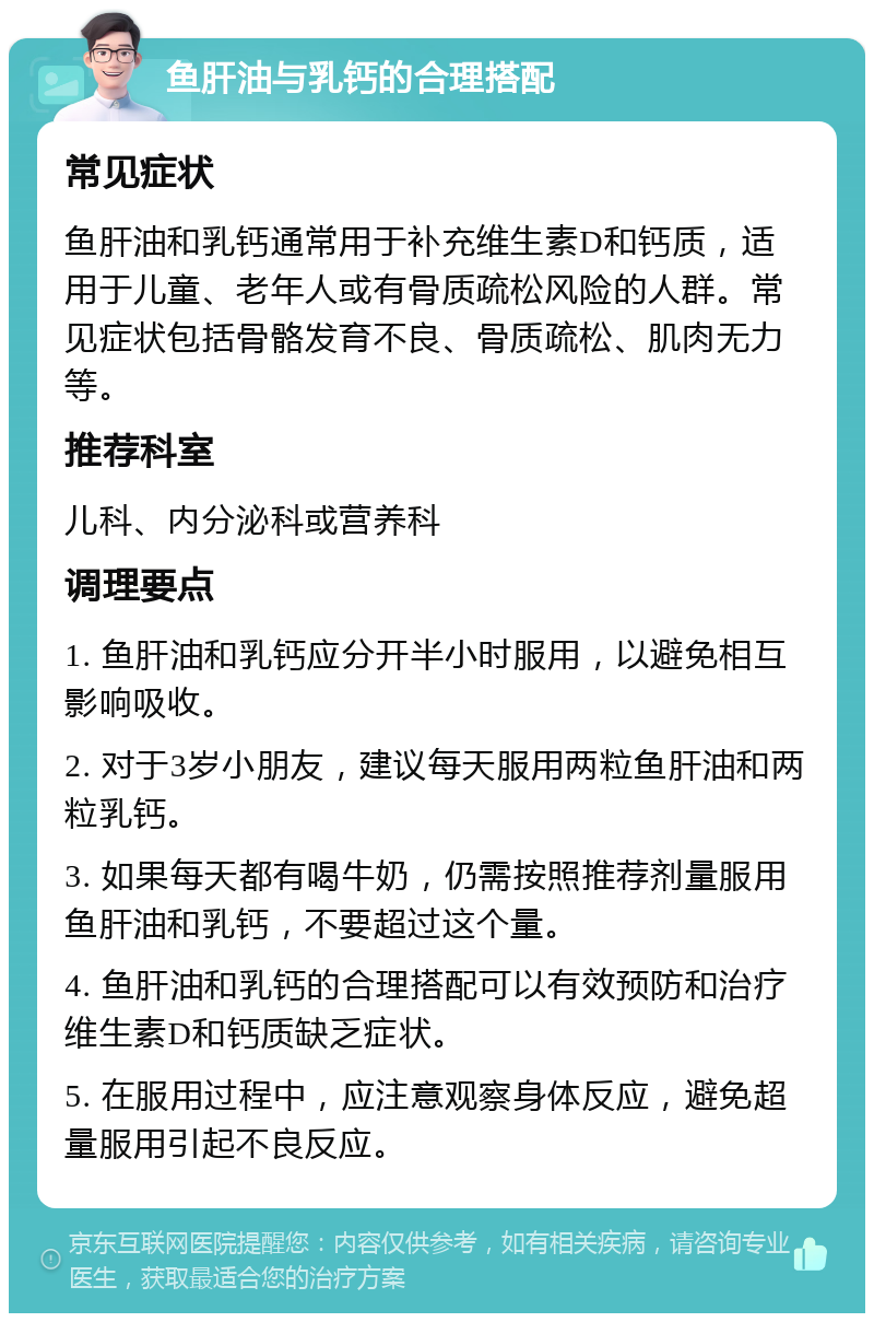 鱼肝油与乳钙的合理搭配 常见症状 鱼肝油和乳钙通常用于补充维生素D和钙质，适用于儿童、老年人或有骨质疏松风险的人群。常见症状包括骨骼发育不良、骨质疏松、肌肉无力等。 推荐科室 儿科、内分泌科或营养科 调理要点 1. 鱼肝油和乳钙应分开半小时服用，以避免相互影响吸收。 2. 对于3岁小朋友，建议每天服用两粒鱼肝油和两粒乳钙。 3. 如果每天都有喝牛奶，仍需按照推荐剂量服用鱼肝油和乳钙，不要超过这个量。 4. 鱼肝油和乳钙的合理搭配可以有效预防和治疗维生素D和钙质缺乏症状。 5. 在服用过程中，应注意观察身体反应，避免超量服用引起不良反应。