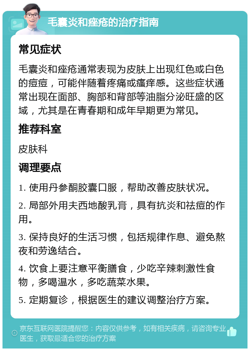 毛囊炎和痤疮的治疗指南 常见症状 毛囊炎和痤疮通常表现为皮肤上出现红色或白色的痘痘，可能伴随着疼痛或瘙痒感。这些症状通常出现在面部、胸部和背部等油脂分泌旺盛的区域，尤其是在青春期和成年早期更为常见。 推荐科室 皮肤科 调理要点 1. 使用丹参酮胶囊口服，帮助改善皮肤状况。 2. 局部外用夫西地酸乳膏，具有抗炎和祛痘的作用。 3. 保持良好的生活习惯，包括规律作息、避免熬夜和劳逸结合。 4. 饮食上要注意平衡膳食，少吃辛辣刺激性食物，多喝温水，多吃蔬菜水果。 5. 定期复诊，根据医生的建议调整治疗方案。