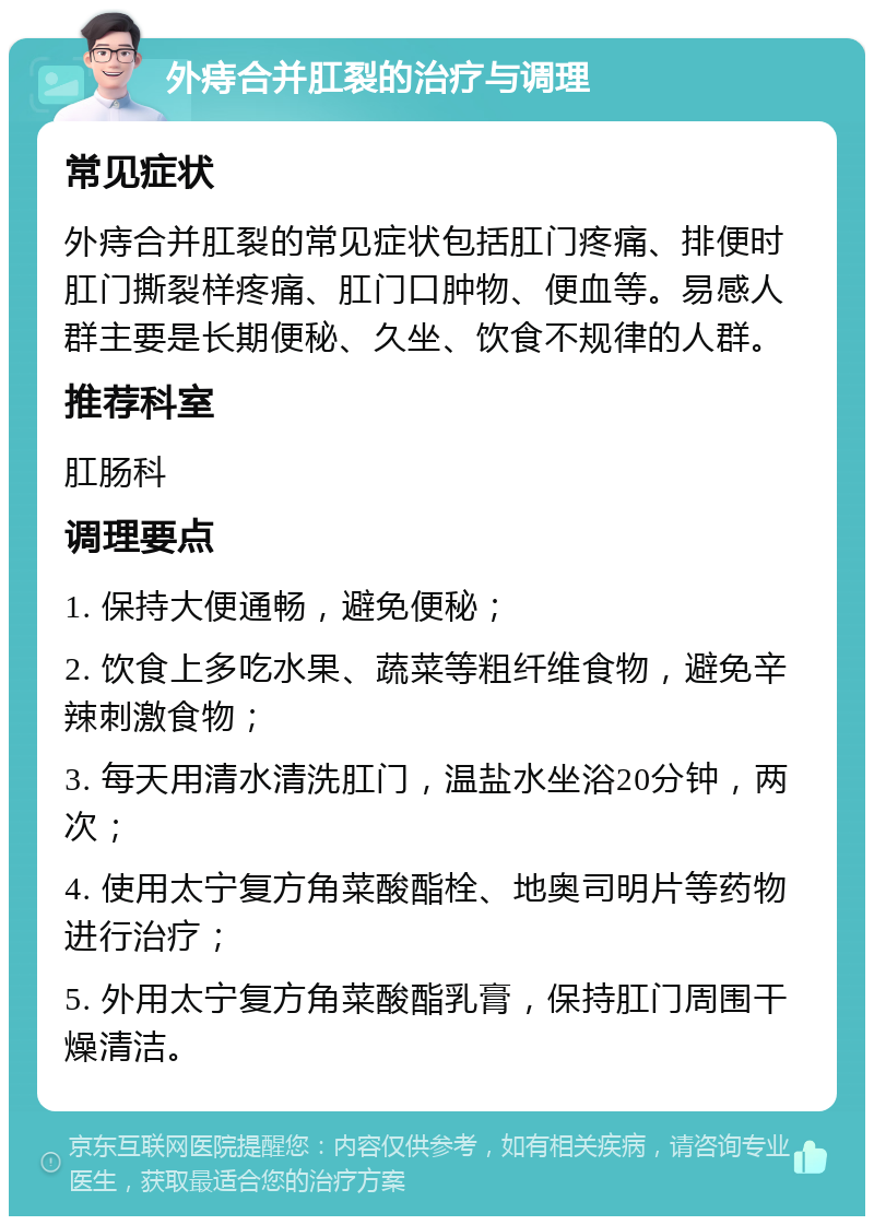 外痔合并肛裂的治疗与调理 常见症状 外痔合并肛裂的常见症状包括肛门疼痛、排便时肛门撕裂样疼痛、肛门口肿物、便血等。易感人群主要是长期便秘、久坐、饮食不规律的人群。 推荐科室 肛肠科 调理要点 1. 保持大便通畅，避免便秘； 2. 饮食上多吃水果、蔬菜等粗纤维食物，避免辛辣刺激食物； 3. 每天用清水清洗肛门，温盐水坐浴20分钟，两次； 4. 使用太宁复方角菜酸酯栓、地奥司明片等药物进行治疗； 5. 外用太宁复方角菜酸酯乳膏，保持肛门周围干燥清洁。