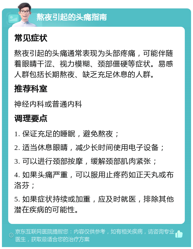 熬夜引起的头痛指南 常见症状 熬夜引起的头痛通常表现为头部疼痛，可能伴随着眼睛干涩、视力模糊、颈部僵硬等症状。易感人群包括长期熬夜、缺乏充足休息的人群。 推荐科室 神经内科或普通内科 调理要点 1. 保证充足的睡眠，避免熬夜； 2. 适当休息眼睛，减少长时间使用电子设备； 3. 可以进行颈部按摩，缓解颈部肌肉紧张； 4. 如果头痛严重，可以服用止疼药如正天丸或布洛芬； 5. 如果症状持续或加重，应及时就医，排除其他潜在疾病的可能性。