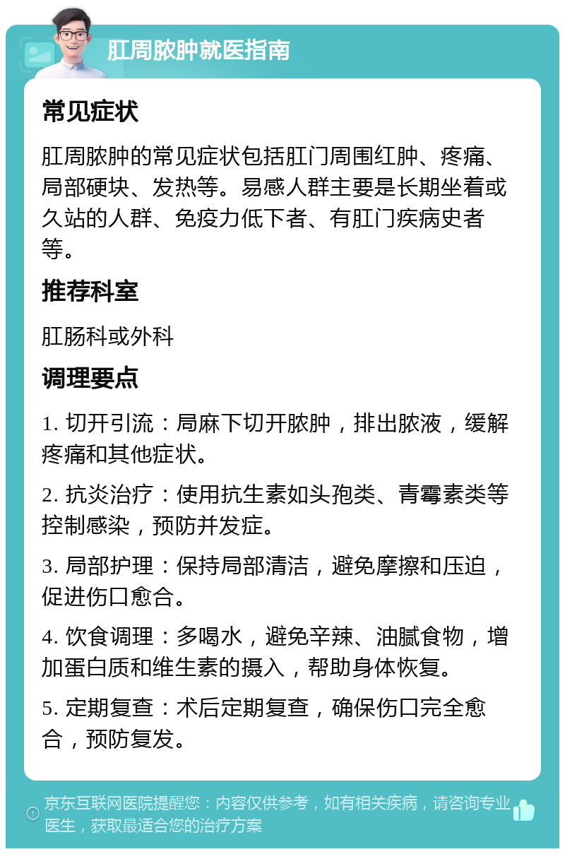 肛周脓肿就医指南 常见症状 肛周脓肿的常见症状包括肛门周围红肿、疼痛、局部硬块、发热等。易感人群主要是长期坐着或久站的人群、免疫力低下者、有肛门疾病史者等。 推荐科室 肛肠科或外科 调理要点 1. 切开引流：局麻下切开脓肿，排出脓液，缓解疼痛和其他症状。 2. 抗炎治疗：使用抗生素如头孢类、青霉素类等控制感染，预防并发症。 3. 局部护理：保持局部清洁，避免摩擦和压迫，促进伤口愈合。 4. 饮食调理：多喝水，避免辛辣、油腻食物，增加蛋白质和维生素的摄入，帮助身体恢复。 5. 定期复查：术后定期复查，确保伤口完全愈合，预防复发。