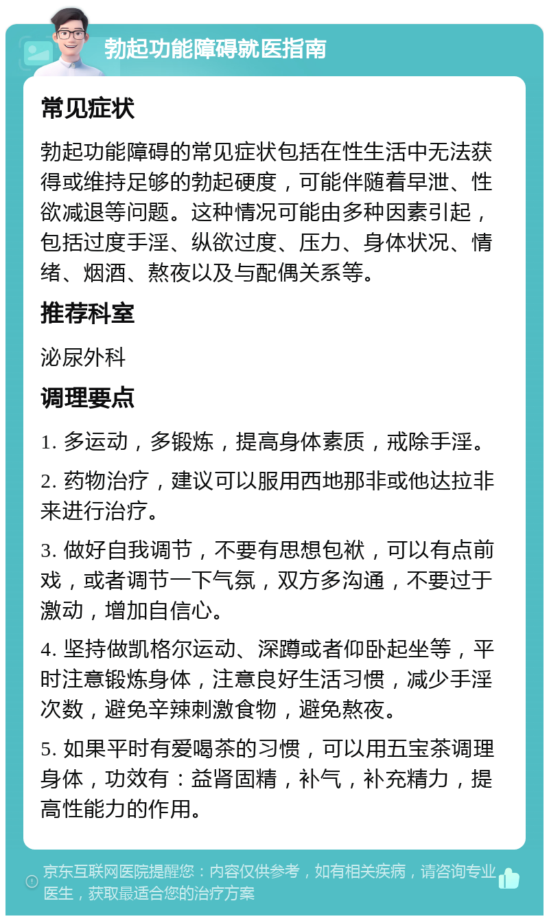 勃起功能障碍就医指南 常见症状 勃起功能障碍的常见症状包括在性生活中无法获得或维持足够的勃起硬度，可能伴随着早泄、性欲减退等问题。这种情况可能由多种因素引起，包括过度手淫、纵欲过度、压力、身体状况、情绪、烟酒、熬夜以及与配偶关系等。 推荐科室 泌尿外科 调理要点 1. 多运动，多锻炼，提高身体素质，戒除手淫。 2. 药物治疗，建议可以服用西地那非或他达拉非来进行治疗。 3. 做好自我调节，不要有思想包袱，可以有点前戏，或者调节一下气氛，双方多沟通，不要过于激动，增加自信心。 4. 坚持做凯格尔运动、深蹲或者仰卧起坐等，平时注意锻炼身体，注意良好生活习惯，减少手淫次数，避免辛辣刺激食物，避免熬夜。 5. 如果平时有爱喝茶的习惯，可以用五宝茶调理身体，功效有：益肾固精，补气，补充精力，提高性能力的作用。