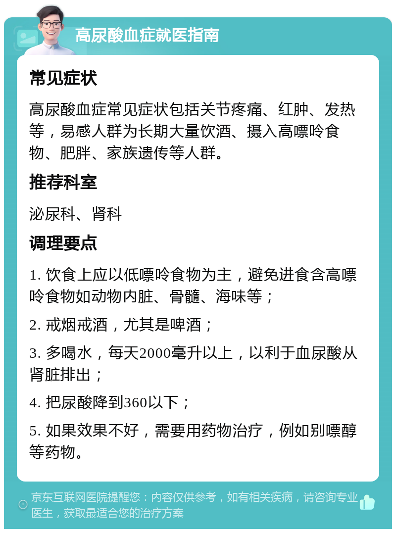 高尿酸血症就医指南 常见症状 高尿酸血症常见症状包括关节疼痛、红肿、发热等，易感人群为长期大量饮酒、摄入高嘌呤食物、肥胖、家族遗传等人群。 推荐科室 泌尿科、肾科 调理要点 1. 饮食上应以低嘌呤食物为主，避免进食含高嘌呤食物如动物内脏、骨髓、海味等； 2. 戒烟戒酒，尤其是啤酒； 3. 多喝水，每天2000毫升以上，以利于血尿酸从肾脏排出； 4. 把尿酸降到360以下； 5. 如果效果不好，需要用药物治疗，例如别嘌醇等药物。