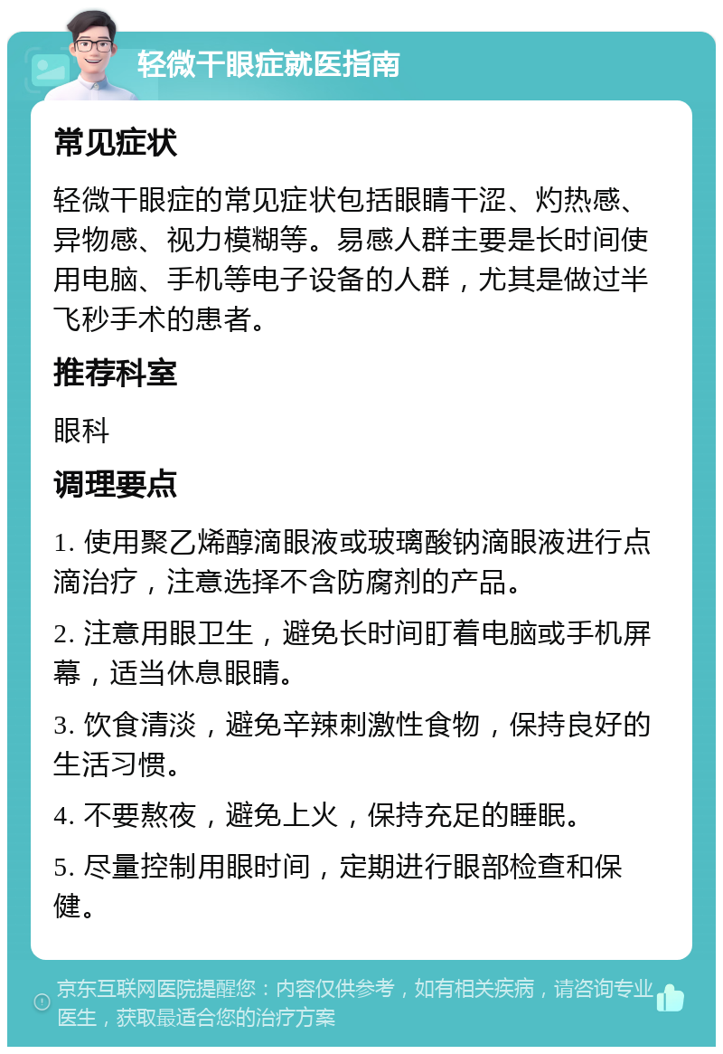 轻微干眼症就医指南 常见症状 轻微干眼症的常见症状包括眼睛干涩、灼热感、异物感、视力模糊等。易感人群主要是长时间使用电脑、手机等电子设备的人群，尤其是做过半飞秒手术的患者。 推荐科室 眼科 调理要点 1. 使用聚乙烯醇滴眼液或玻璃酸钠滴眼液进行点滴治疗，注意选择不含防腐剂的产品。 2. 注意用眼卫生，避免长时间盯着电脑或手机屏幕，适当休息眼睛。 3. 饮食清淡，避免辛辣刺激性食物，保持良好的生活习惯。 4. 不要熬夜，避免上火，保持充足的睡眠。 5. 尽量控制用眼时间，定期进行眼部检查和保健。