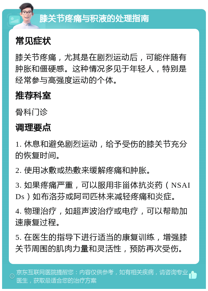 膝关节疼痛与积液的处理指南 常见症状 膝关节疼痛，尤其是在剧烈运动后，可能伴随有肿胀和僵硬感。这种情况多见于年轻人，特别是经常参与高强度运动的个体。 推荐科室 骨科门诊 调理要点 1. 休息和避免剧烈运动，给予受伤的膝关节充分的恢复时间。 2. 使用冰敷或热敷来缓解疼痛和肿胀。 3. 如果疼痛严重，可以服用非甾体抗炎药（NSAIDs）如布洛芬或阿司匹林来减轻疼痛和炎症。 4. 物理治疗，如超声波治疗或电疗，可以帮助加速康复过程。 5. 在医生的指导下进行适当的康复训练，增强膝关节周围的肌肉力量和灵活性，预防再次受伤。