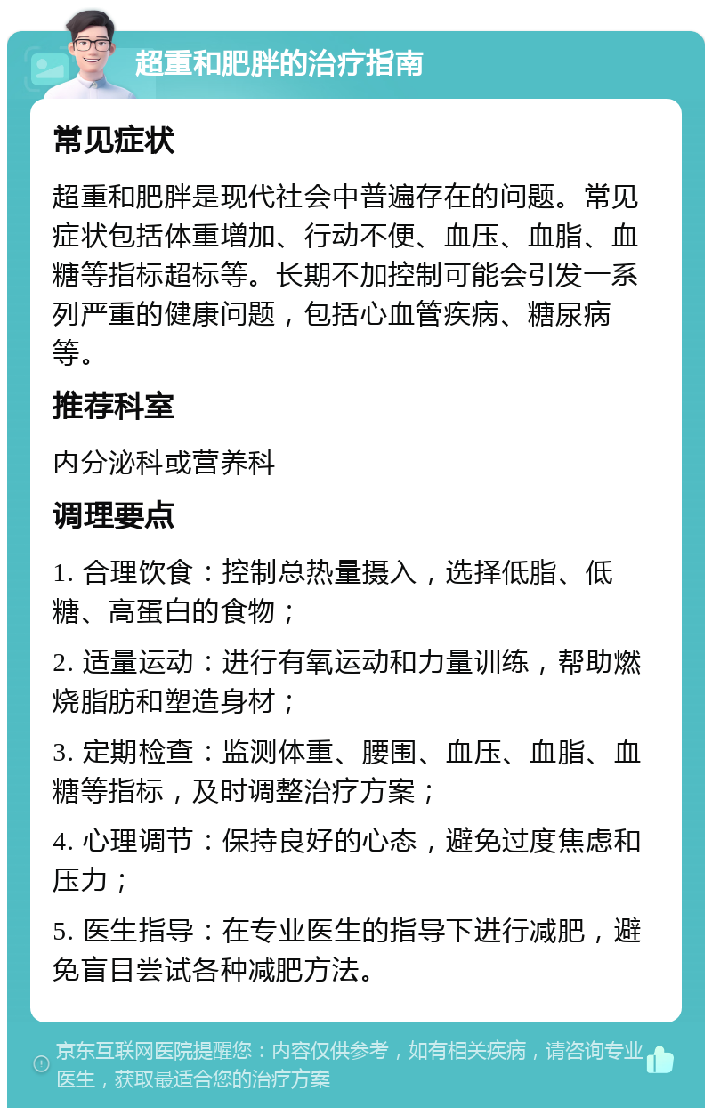 超重和肥胖的治疗指南 常见症状 超重和肥胖是现代社会中普遍存在的问题。常见症状包括体重增加、行动不便、血压、血脂、血糖等指标超标等。长期不加控制可能会引发一系列严重的健康问题，包括心血管疾病、糖尿病等。 推荐科室 内分泌科或营养科 调理要点 1. 合理饮食：控制总热量摄入，选择低脂、低糖、高蛋白的食物； 2. 适量运动：进行有氧运动和力量训练，帮助燃烧脂肪和塑造身材； 3. 定期检查：监测体重、腰围、血压、血脂、血糖等指标，及时调整治疗方案； 4. 心理调节：保持良好的心态，避免过度焦虑和压力； 5. 医生指导：在专业医生的指导下进行减肥，避免盲目尝试各种减肥方法。