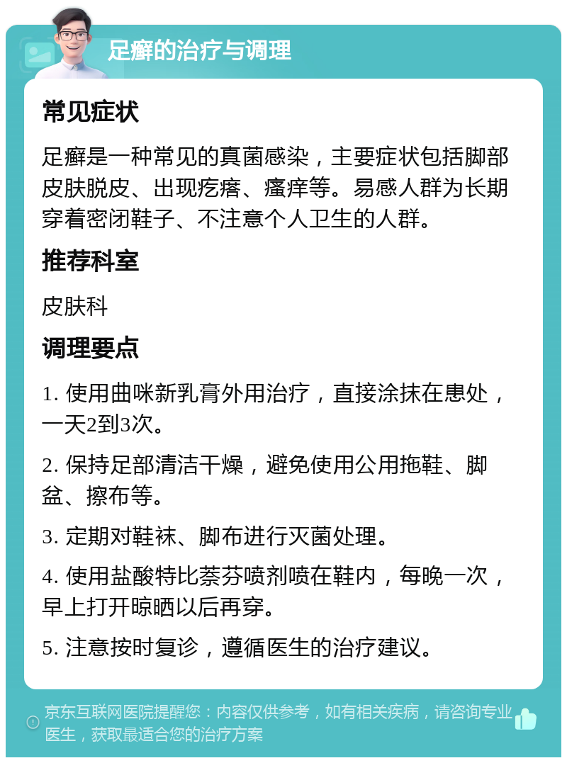 足癣的治疗与调理 常见症状 足癣是一种常见的真菌感染，主要症状包括脚部皮肤脱皮、出现疙瘩、瘙痒等。易感人群为长期穿着密闭鞋子、不注意个人卫生的人群。 推荐科室 皮肤科 调理要点 1. 使用曲咪新乳膏外用治疗，直接涂抹在患处，一天2到3次。 2. 保持足部清洁干燥，避免使用公用拖鞋、脚盆、擦布等。 3. 定期对鞋袜、脚布进行灭菌处理。 4. 使用盐酸特比萘芬喷剂喷在鞋内，每晚一次，早上打开晾晒以后再穿。 5. 注意按时复诊，遵循医生的治疗建议。