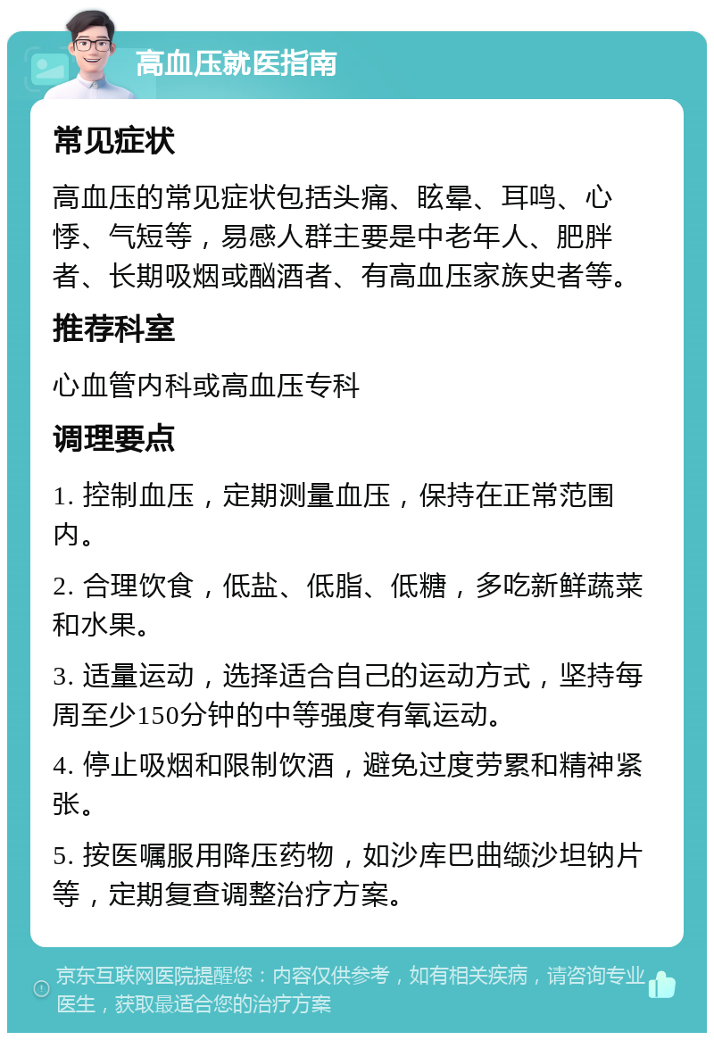 高血压就医指南 常见症状 高血压的常见症状包括头痛、眩晕、耳鸣、心悸、气短等，易感人群主要是中老年人、肥胖者、长期吸烟或酗酒者、有高血压家族史者等。 推荐科室 心血管内科或高血压专科 调理要点 1. 控制血压，定期测量血压，保持在正常范围内。 2. 合理饮食，低盐、低脂、低糖，多吃新鲜蔬菜和水果。 3. 适量运动，选择适合自己的运动方式，坚持每周至少150分钟的中等强度有氧运动。 4. 停止吸烟和限制饮酒，避免过度劳累和精神紧张。 5. 按医嘱服用降压药物，如沙库巴曲缬沙坦钠片等，定期复查调整治疗方案。