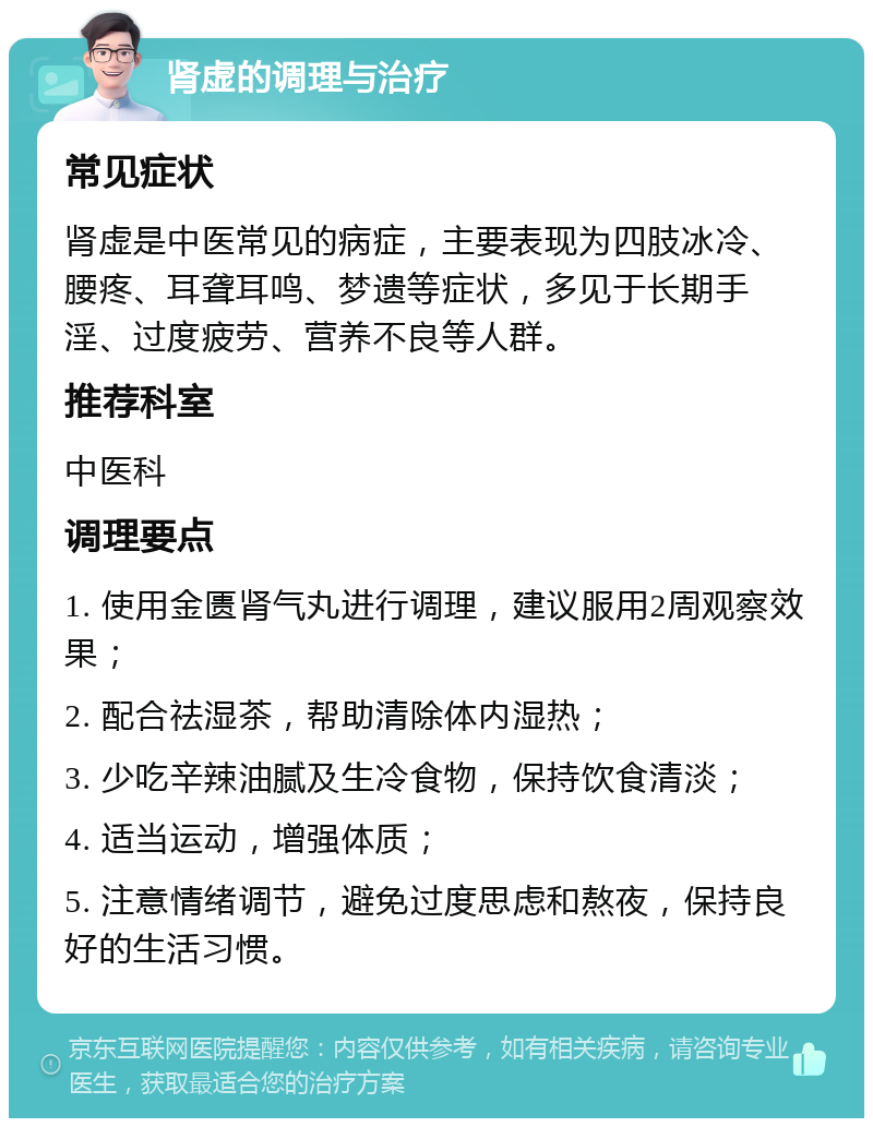 肾虚的调理与治疗 常见症状 肾虚是中医常见的病症，主要表现为四肢冰冷、腰疼、耳聋耳鸣、梦遗等症状，多见于长期手淫、过度疲劳、营养不良等人群。 推荐科室 中医科 调理要点 1. 使用金匮肾气丸进行调理，建议服用2周观察效果； 2. 配合祛湿茶，帮助清除体内湿热； 3. 少吃辛辣油腻及生冷食物，保持饮食清淡； 4. 适当运动，增强体质； 5. 注意情绪调节，避免过度思虑和熬夜，保持良好的生活习惯。