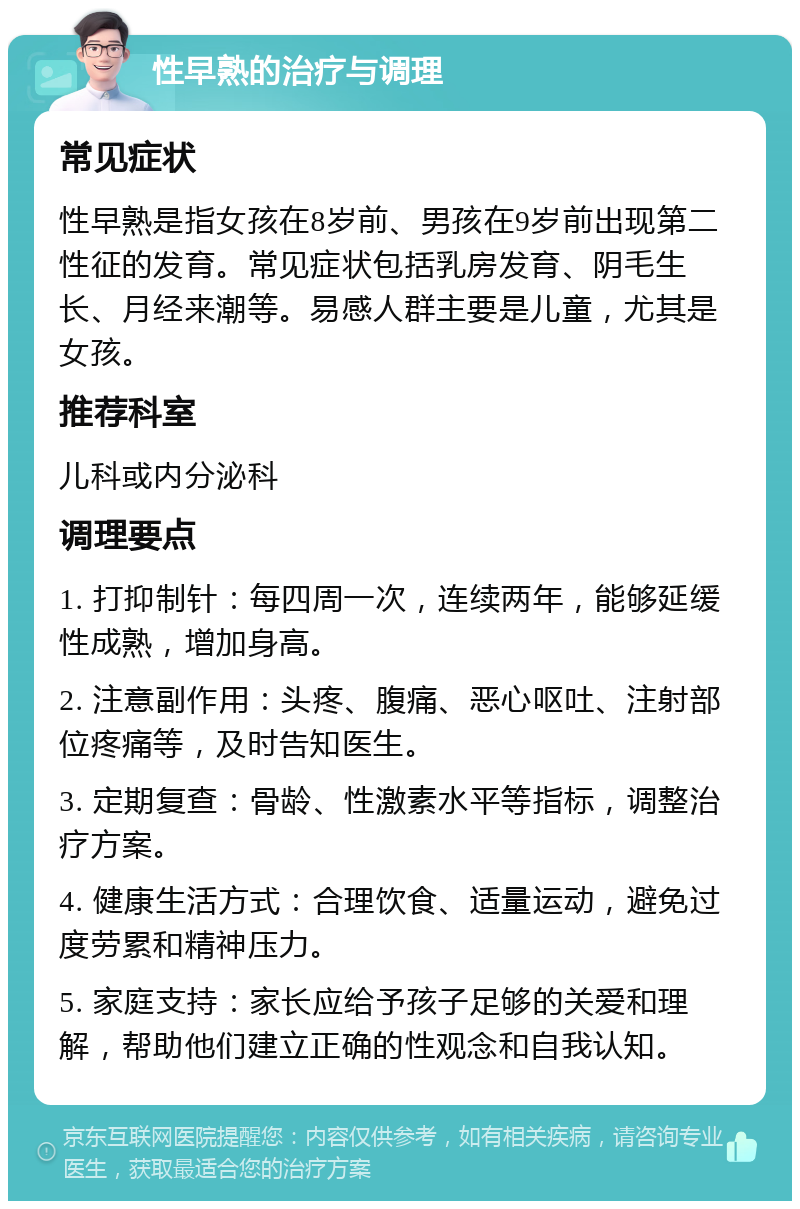 性早熟的治疗与调理 常见症状 性早熟是指女孩在8岁前、男孩在9岁前出现第二性征的发育。常见症状包括乳房发育、阴毛生长、月经来潮等。易感人群主要是儿童，尤其是女孩。 推荐科室 儿科或内分泌科 调理要点 1. 打抑制针：每四周一次，连续两年，能够延缓性成熟，增加身高。 2. 注意副作用：头疼、腹痛、恶心呕吐、注射部位疼痛等，及时告知医生。 3. 定期复查：骨龄、性激素水平等指标，调整治疗方案。 4. 健康生活方式：合理饮食、适量运动，避免过度劳累和精神压力。 5. 家庭支持：家长应给予孩子足够的关爱和理解，帮助他们建立正确的性观念和自我认知。