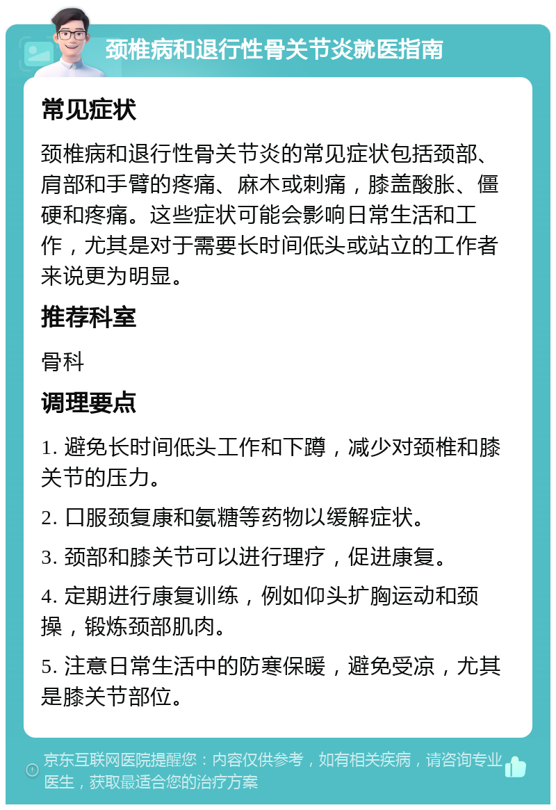 颈椎病和退行性骨关节炎就医指南 常见症状 颈椎病和退行性骨关节炎的常见症状包括颈部、肩部和手臂的疼痛、麻木或刺痛，膝盖酸胀、僵硬和疼痛。这些症状可能会影响日常生活和工作，尤其是对于需要长时间低头或站立的工作者来说更为明显。 推荐科室 骨科 调理要点 1. 避免长时间低头工作和下蹲，减少对颈椎和膝关节的压力。 2. 口服颈复康和氨糖等药物以缓解症状。 3. 颈部和膝关节可以进行理疗，促进康复。 4. 定期进行康复训练，例如仰头扩胸运动和颈操，锻炼颈部肌肉。 5. 注意日常生活中的防寒保暖，避免受凉，尤其是膝关节部位。