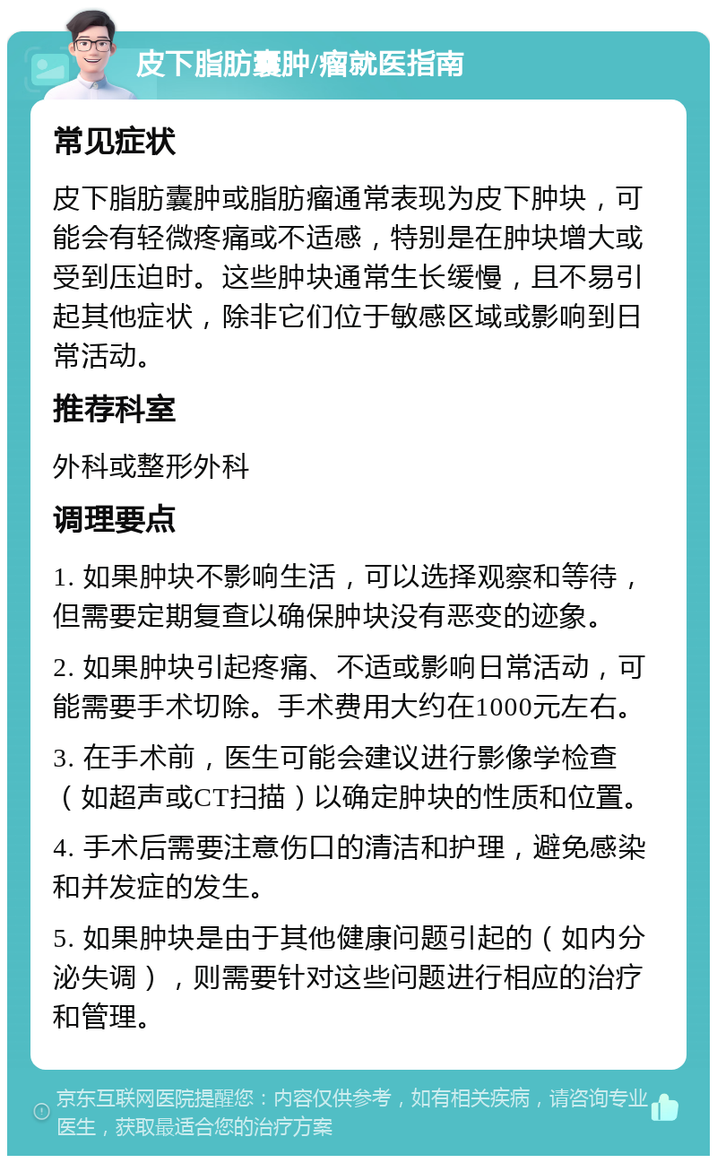 皮下脂肪囊肿/瘤就医指南 常见症状 皮下脂肪囊肿或脂肪瘤通常表现为皮下肿块，可能会有轻微疼痛或不适感，特别是在肿块增大或受到压迫时。这些肿块通常生长缓慢，且不易引起其他症状，除非它们位于敏感区域或影响到日常活动。 推荐科室 外科或整形外科 调理要点 1. 如果肿块不影响生活，可以选择观察和等待，但需要定期复查以确保肿块没有恶变的迹象。 2. 如果肿块引起疼痛、不适或影响日常活动，可能需要手术切除。手术费用大约在1000元左右。 3. 在手术前，医生可能会建议进行影像学检查（如超声或CT扫描）以确定肿块的性质和位置。 4. 手术后需要注意伤口的清洁和护理，避免感染和并发症的发生。 5. 如果肿块是由于其他健康问题引起的（如内分泌失调），则需要针对这些问题进行相应的治疗和管理。