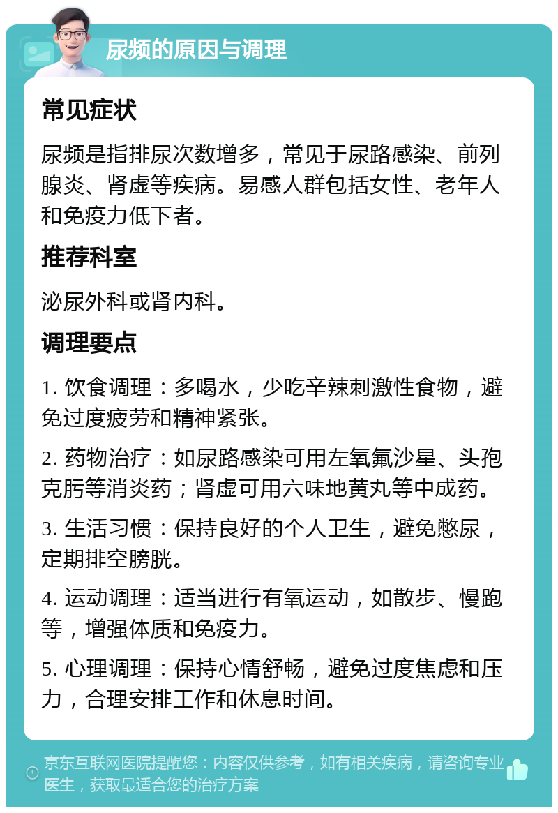 尿频的原因与调理 常见症状 尿频是指排尿次数增多，常见于尿路感染、前列腺炎、肾虚等疾病。易感人群包括女性、老年人和免疫力低下者。 推荐科室 泌尿外科或肾内科。 调理要点 1. 饮食调理：多喝水，少吃辛辣刺激性食物，避免过度疲劳和精神紧张。 2. 药物治疗：如尿路感染可用左氧氟沙星、头孢克肟等消炎药；肾虚可用六味地黄丸等中成药。 3. 生活习惯：保持良好的个人卫生，避免憋尿，定期排空膀胱。 4. 运动调理：适当进行有氧运动，如散步、慢跑等，增强体质和免疫力。 5. 心理调理：保持心情舒畅，避免过度焦虑和压力，合理安排工作和休息时间。