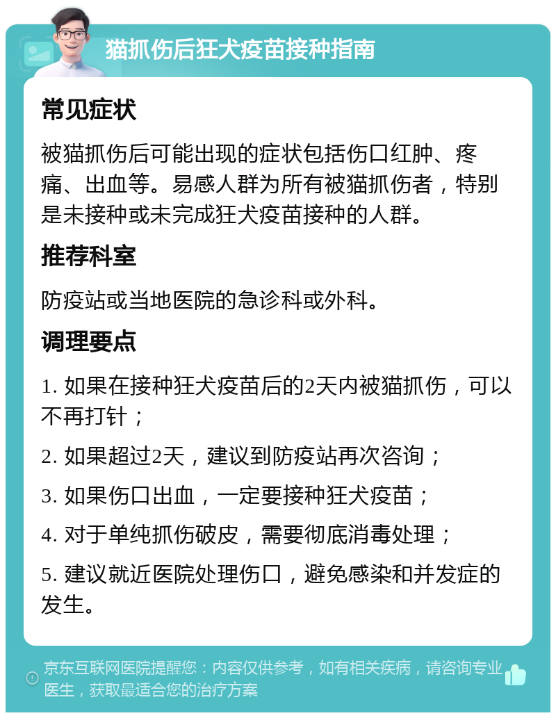 猫抓伤后狂犬疫苗接种指南 常见症状 被猫抓伤后可能出现的症状包括伤口红肿、疼痛、出血等。易感人群为所有被猫抓伤者，特别是未接种或未完成狂犬疫苗接种的人群。 推荐科室 防疫站或当地医院的急诊科或外科。 调理要点 1. 如果在接种狂犬疫苗后的2天内被猫抓伤，可以不再打针； 2. 如果超过2天，建议到防疫站再次咨询； 3. 如果伤口出血，一定要接种狂犬疫苗； 4. 对于单纯抓伤破皮，需要彻底消毒处理； 5. 建议就近医院处理伤口，避免感染和并发症的发生。