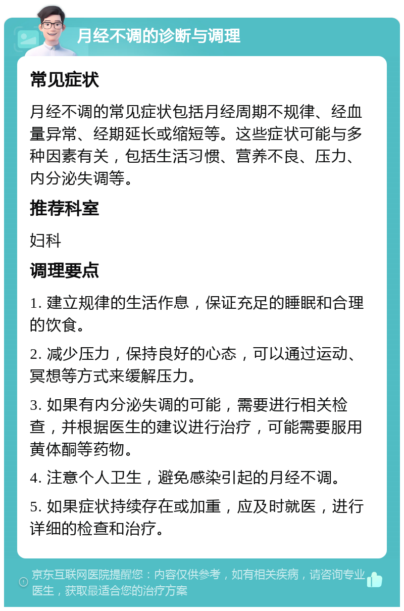 月经不调的诊断与调理 常见症状 月经不调的常见症状包括月经周期不规律、经血量异常、经期延长或缩短等。这些症状可能与多种因素有关，包括生活习惯、营养不良、压力、内分泌失调等。 推荐科室 妇科 调理要点 1. 建立规律的生活作息，保证充足的睡眠和合理的饮食。 2. 减少压力，保持良好的心态，可以通过运动、冥想等方式来缓解压力。 3. 如果有内分泌失调的可能，需要进行相关检查，并根据医生的建议进行治疗，可能需要服用黄体酮等药物。 4. 注意个人卫生，避免感染引起的月经不调。 5. 如果症状持续存在或加重，应及时就医，进行详细的检查和治疗。