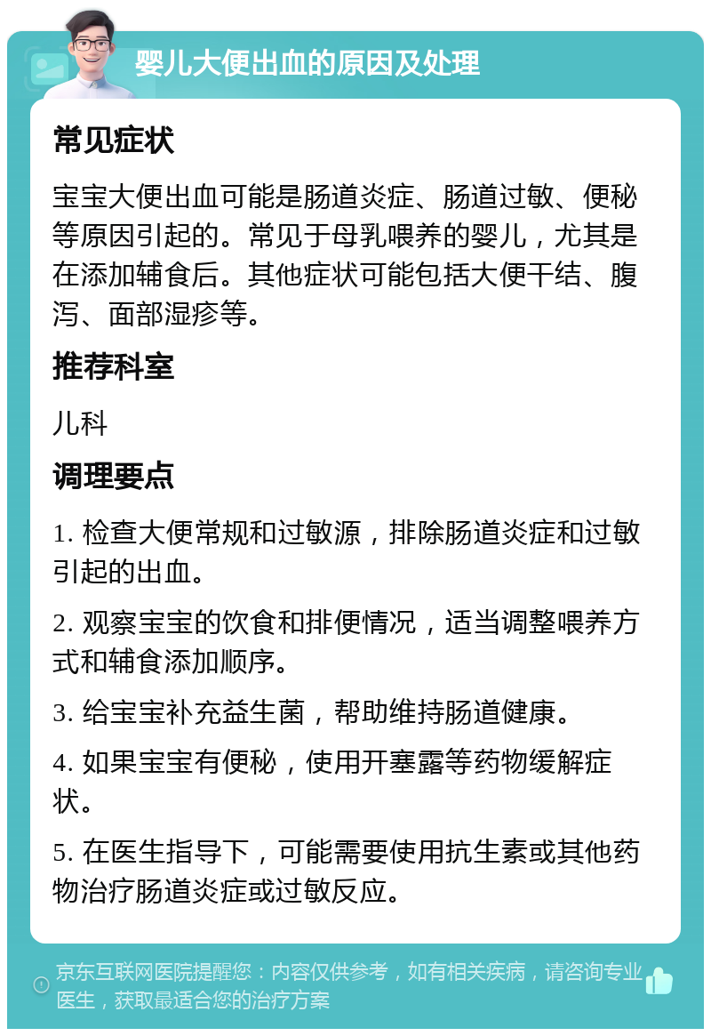 婴儿大便出血的原因及处理 常见症状 宝宝大便出血可能是肠道炎症、肠道过敏、便秘等原因引起的。常见于母乳喂养的婴儿，尤其是在添加辅食后。其他症状可能包括大便干结、腹泻、面部湿疹等。 推荐科室 儿科 调理要点 1. 检查大便常规和过敏源，排除肠道炎症和过敏引起的出血。 2. 观察宝宝的饮食和排便情况，适当调整喂养方式和辅食添加顺序。 3. 给宝宝补充益生菌，帮助维持肠道健康。 4. 如果宝宝有便秘，使用开塞露等药物缓解症状。 5. 在医生指导下，可能需要使用抗生素或其他药物治疗肠道炎症或过敏反应。