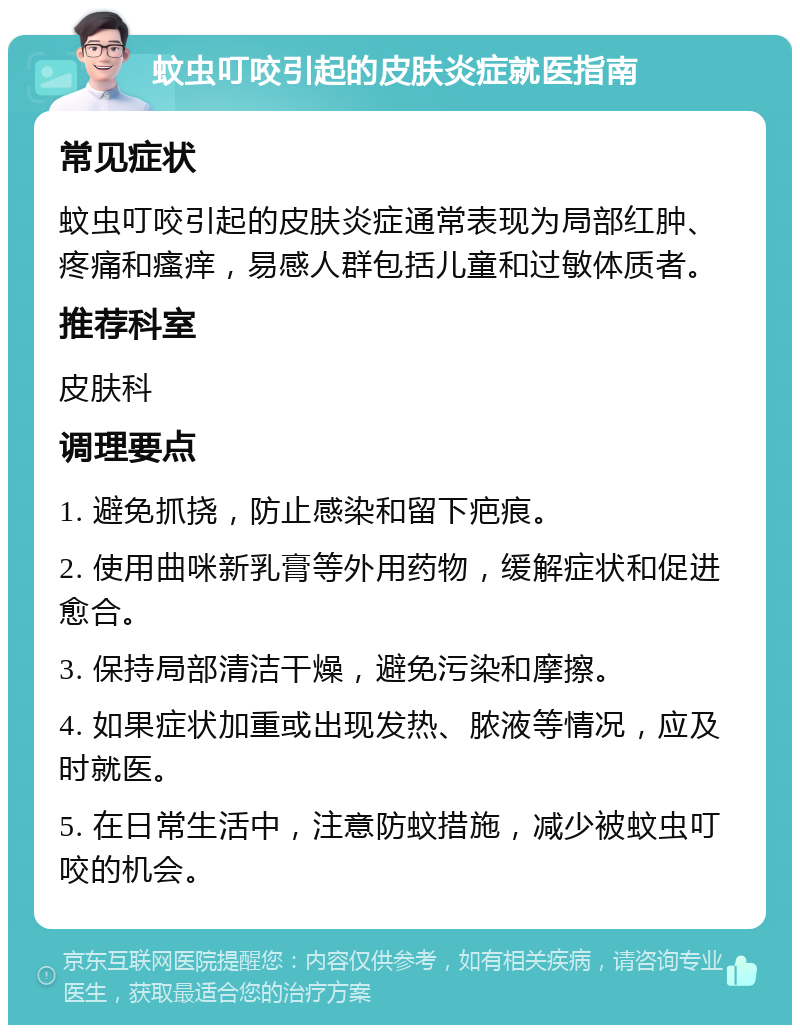 蚊虫叮咬引起的皮肤炎症就医指南 常见症状 蚊虫叮咬引起的皮肤炎症通常表现为局部红肿、疼痛和瘙痒，易感人群包括儿童和过敏体质者。 推荐科室 皮肤科 调理要点 1. 避免抓挠，防止感染和留下疤痕。 2. 使用曲咪新乳膏等外用药物，缓解症状和促进愈合。 3. 保持局部清洁干燥，避免污染和摩擦。 4. 如果症状加重或出现发热、脓液等情况，应及时就医。 5. 在日常生活中，注意防蚊措施，减少被蚊虫叮咬的机会。