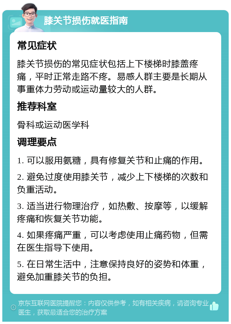 膝关节损伤就医指南 常见症状 膝关节损伤的常见症状包括上下楼梯时膝盖疼痛，平时正常走路不疼。易感人群主要是长期从事重体力劳动或运动量较大的人群。 推荐科室 骨科或运动医学科 调理要点 1. 可以服用氨糖，具有修复关节和止痛的作用。 2. 避免过度使用膝关节，减少上下楼梯的次数和负重活动。 3. 适当进行物理治疗，如热敷、按摩等，以缓解疼痛和恢复关节功能。 4. 如果疼痛严重，可以考虑使用止痛药物，但需在医生指导下使用。 5. 在日常生活中，注意保持良好的姿势和体重，避免加重膝关节的负担。