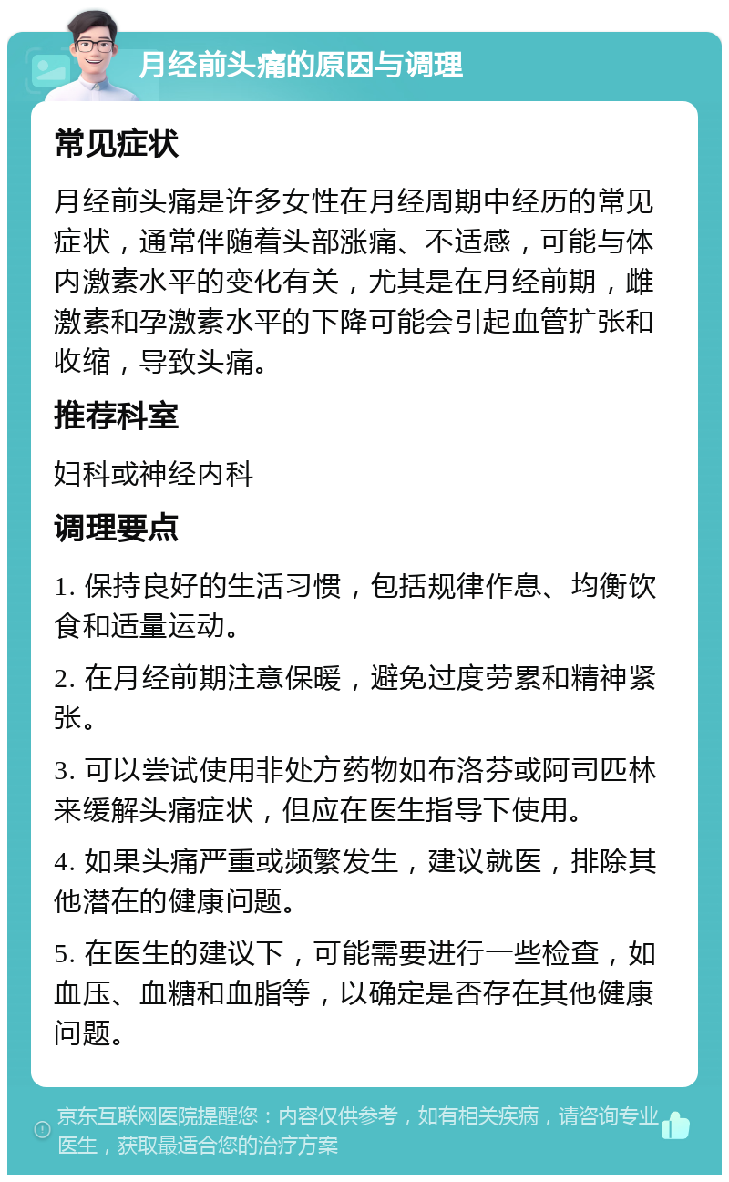 月经前头痛的原因与调理 常见症状 月经前头痛是许多女性在月经周期中经历的常见症状，通常伴随着头部涨痛、不适感，可能与体内激素水平的变化有关，尤其是在月经前期，雌激素和孕激素水平的下降可能会引起血管扩张和收缩，导致头痛。 推荐科室 妇科或神经内科 调理要点 1. 保持良好的生活习惯，包括规律作息、均衡饮食和适量运动。 2. 在月经前期注意保暖，避免过度劳累和精神紧张。 3. 可以尝试使用非处方药物如布洛芬或阿司匹林来缓解头痛症状，但应在医生指导下使用。 4. 如果头痛严重或频繁发生，建议就医，排除其他潜在的健康问题。 5. 在医生的建议下，可能需要进行一些检查，如血压、血糖和血脂等，以确定是否存在其他健康问题。