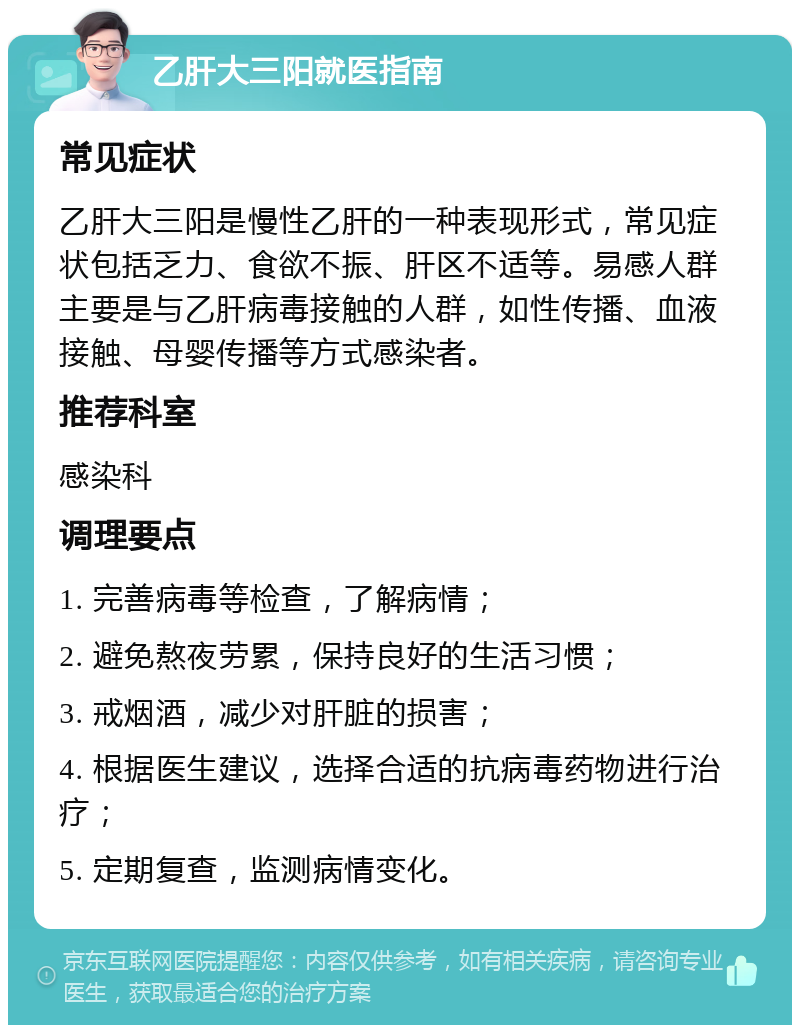 乙肝大三阳就医指南 常见症状 乙肝大三阳是慢性乙肝的一种表现形式，常见症状包括乏力、食欲不振、肝区不适等。易感人群主要是与乙肝病毒接触的人群，如性传播、血液接触、母婴传播等方式感染者。 推荐科室 感染科 调理要点 1. 完善病毒等检查，了解病情； 2. 避免熬夜劳累，保持良好的生活习惯； 3. 戒烟酒，减少对肝脏的损害； 4. 根据医生建议，选择合适的抗病毒药物进行治疗； 5. 定期复查，监测病情变化。