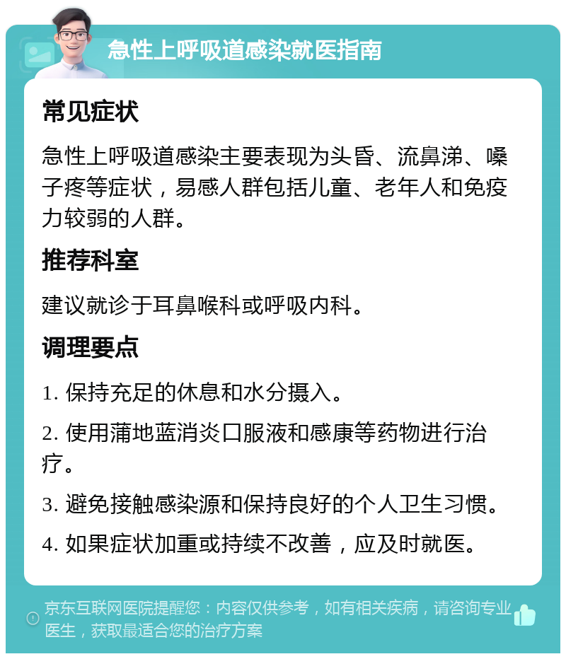 急性上呼吸道感染就医指南 常见症状 急性上呼吸道感染主要表现为头昏、流鼻涕、嗓子疼等症状，易感人群包括儿童、老年人和免疫力较弱的人群。 推荐科室 建议就诊于耳鼻喉科或呼吸内科。 调理要点 1. 保持充足的休息和水分摄入。 2. 使用蒲地蓝消炎口服液和感康等药物进行治疗。 3. 避免接触感染源和保持良好的个人卫生习惯。 4. 如果症状加重或持续不改善，应及时就医。