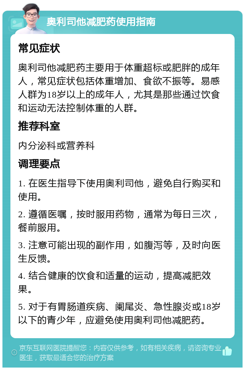 奥利司他减肥药使用指南 常见症状 奥利司他减肥药主要用于体重超标或肥胖的成年人，常见症状包括体重增加、食欲不振等。易感人群为18岁以上的成年人，尤其是那些通过饮食和运动无法控制体重的人群。 推荐科室 内分泌科或营养科 调理要点 1. 在医生指导下使用奥利司他，避免自行购买和使用。 2. 遵循医嘱，按时服用药物，通常为每日三次，餐前服用。 3. 注意可能出现的副作用，如腹泻等，及时向医生反馈。 4. 结合健康的饮食和适量的运动，提高减肥效果。 5. 对于有胃肠道疾病、阑尾炎、急性腺炎或18岁以下的青少年，应避免使用奥利司他减肥药。