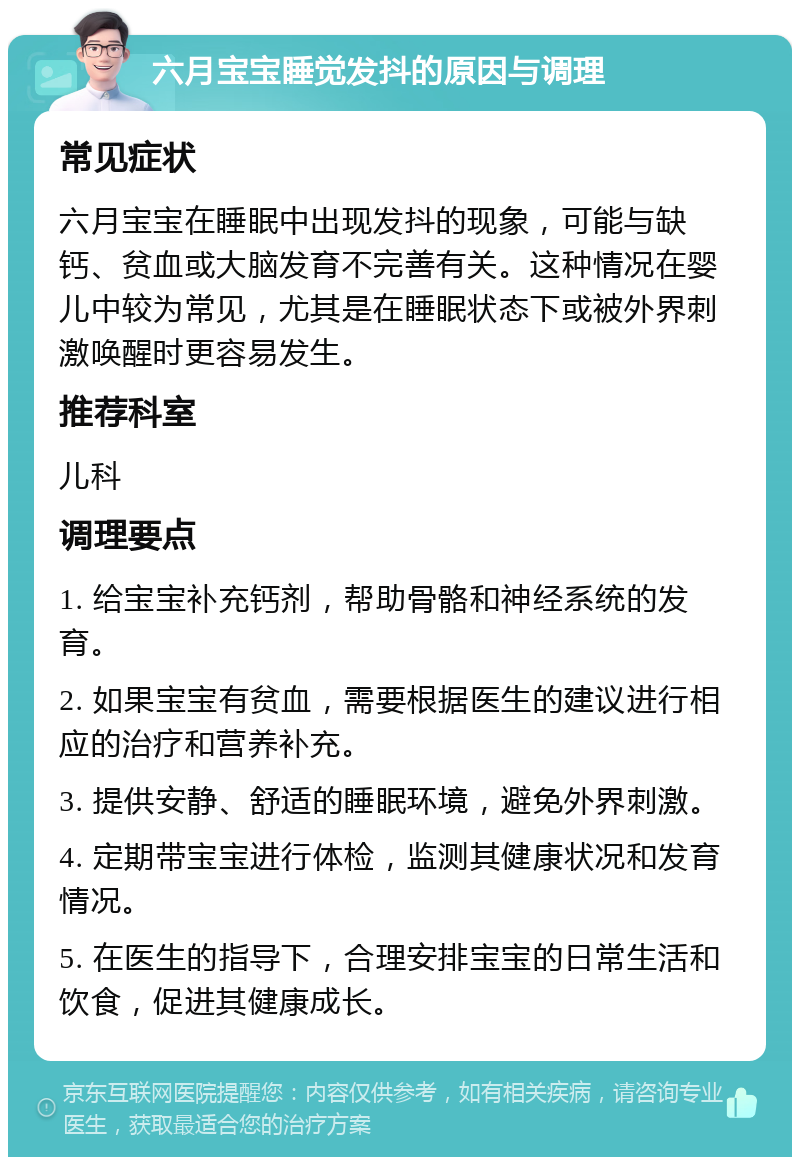 六月宝宝睡觉发抖的原因与调理 常见症状 六月宝宝在睡眠中出现发抖的现象，可能与缺钙、贫血或大脑发育不完善有关。这种情况在婴儿中较为常见，尤其是在睡眠状态下或被外界刺激唤醒时更容易发生。 推荐科室 儿科 调理要点 1. 给宝宝补充钙剂，帮助骨骼和神经系统的发育。 2. 如果宝宝有贫血，需要根据医生的建议进行相应的治疗和营养补充。 3. 提供安静、舒适的睡眠环境，避免外界刺激。 4. 定期带宝宝进行体检，监测其健康状况和发育情况。 5. 在医生的指导下，合理安排宝宝的日常生活和饮食，促进其健康成长。