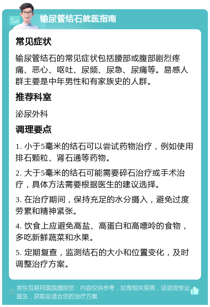 输尿管结石就医指南 常见症状 输尿管结石的常见症状包括腰部或腹部剧烈疼痛、恶心、呕吐、尿频、尿急、尿痛等。易感人群主要是中年男性和有家族史的人群。 推荐科室 泌尿外科 调理要点 1. 小于5毫米的结石可以尝试药物治疗，例如使用排石颗粒、肾石通等药物。 2. 大于5毫米的结石可能需要碎石治疗或手术治疗，具体方法需要根据医生的建议选择。 3. 在治疗期间，保持充足的水分摄入，避免过度劳累和精神紧张。 4. 饮食上应避免高盐、高蛋白和高嘌呤的食物，多吃新鲜蔬菜和水果。 5. 定期复查，监测结石的大小和位置变化，及时调整治疗方案。