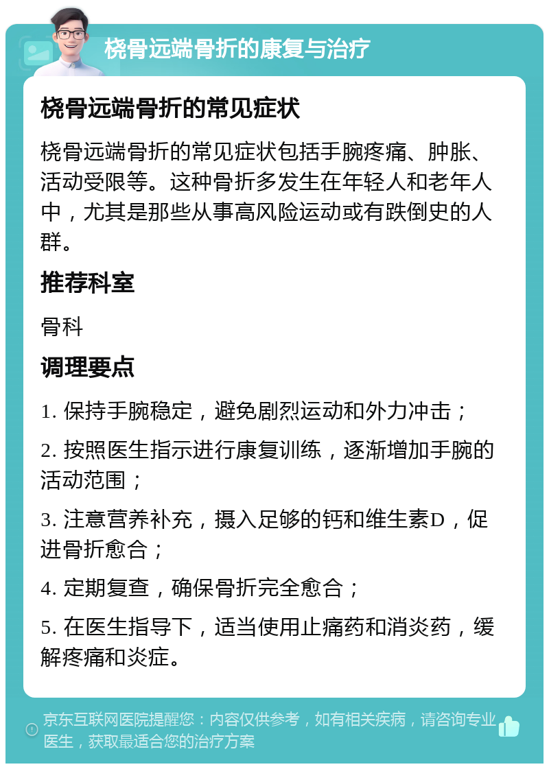 桡骨远端骨折的康复与治疗 桡骨远端骨折的常见症状 桡骨远端骨折的常见症状包括手腕疼痛、肿胀、活动受限等。这种骨折多发生在年轻人和老年人中，尤其是那些从事高风险运动或有跌倒史的人群。 推荐科室 骨科 调理要点 1. 保持手腕稳定，避免剧烈运动和外力冲击； 2. 按照医生指示进行康复训练，逐渐增加手腕的活动范围； 3. 注意营养补充，摄入足够的钙和维生素D，促进骨折愈合； 4. 定期复查，确保骨折完全愈合； 5. 在医生指导下，适当使用止痛药和消炎药，缓解疼痛和炎症。