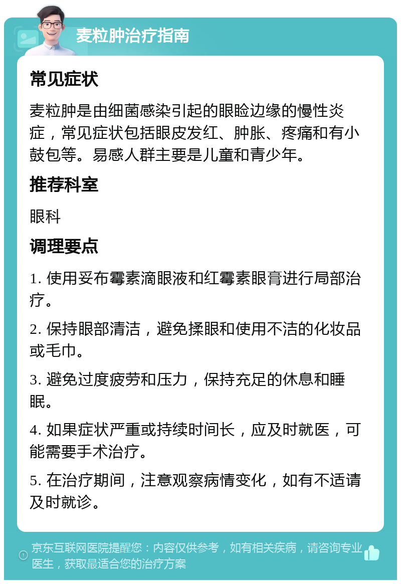 麦粒肿治疗指南 常见症状 麦粒肿是由细菌感染引起的眼睑边缘的慢性炎症，常见症状包括眼皮发红、肿胀、疼痛和有小鼓包等。易感人群主要是儿童和青少年。 推荐科室 眼科 调理要点 1. 使用妥布霉素滴眼液和红霉素眼膏进行局部治疗。 2. 保持眼部清洁，避免揉眼和使用不洁的化妆品或毛巾。 3. 避免过度疲劳和压力，保持充足的休息和睡眠。 4. 如果症状严重或持续时间长，应及时就医，可能需要手术治疗。 5. 在治疗期间，注意观察病情变化，如有不适请及时就诊。