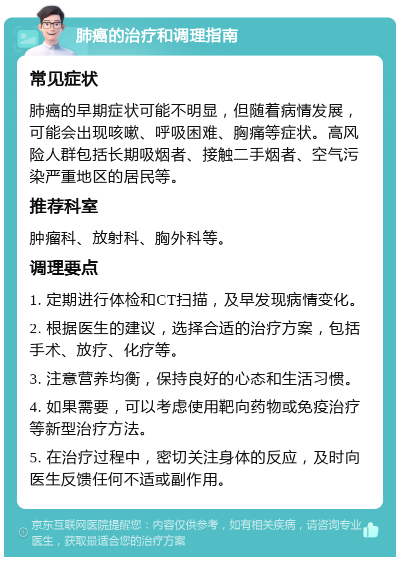 肺癌的治疗和调理指南 常见症状 肺癌的早期症状可能不明显，但随着病情发展，可能会出现咳嗽、呼吸困难、胸痛等症状。高风险人群包括长期吸烟者、接触二手烟者、空气污染严重地区的居民等。 推荐科室 肿瘤科、放射科、胸外科等。 调理要点 1. 定期进行体检和CT扫描，及早发现病情变化。 2. 根据医生的建议，选择合适的治疗方案，包括手术、放疗、化疗等。 3. 注意营养均衡，保持良好的心态和生活习惯。 4. 如果需要，可以考虑使用靶向药物或免疫治疗等新型治疗方法。 5. 在治疗过程中，密切关注身体的反应，及时向医生反馈任何不适或副作用。