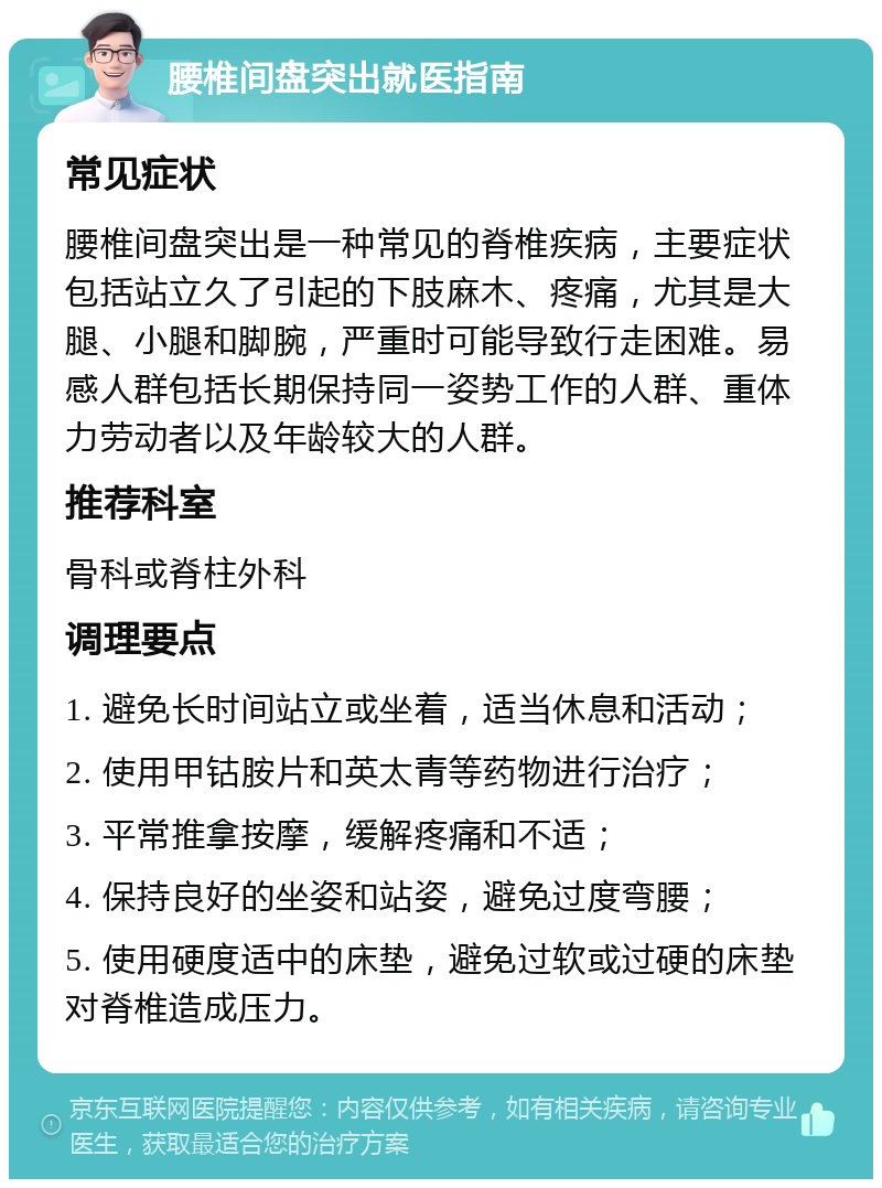 腰椎间盘突出就医指南 常见症状 腰椎间盘突出是一种常见的脊椎疾病，主要症状包括站立久了引起的下肢麻木、疼痛，尤其是大腿、小腿和脚腕，严重时可能导致行走困难。易感人群包括长期保持同一姿势工作的人群、重体力劳动者以及年龄较大的人群。 推荐科室 骨科或脊柱外科 调理要点 1. 避免长时间站立或坐着，适当休息和活动； 2. 使用甲钴胺片和英太青等药物进行治疗； 3. 平常推拿按摩，缓解疼痛和不适； 4. 保持良好的坐姿和站姿，避免过度弯腰； 5. 使用硬度适中的床垫，避免过软或过硬的床垫对脊椎造成压力。