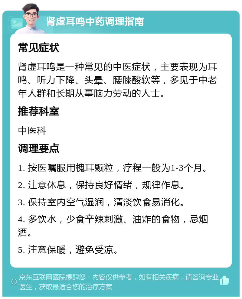 肾虚耳鸣中药调理指南 常见症状 肾虚耳鸣是一种常见的中医症状，主要表现为耳鸣、听力下降、头晕、腰膝酸软等，多见于中老年人群和长期从事脑力劳动的人士。 推荐科室 中医科 调理要点 1. 按医嘱服用槐耳颗粒，疗程一般为1-3个月。 2. 注意休息，保持良好情绪，规律作息。 3. 保持室内空气湿润，清淡饮食易消化。 4. 多饮水，少食辛辣刺激、油炸的食物，忌烟酒。 5. 注意保暖，避免受凉。