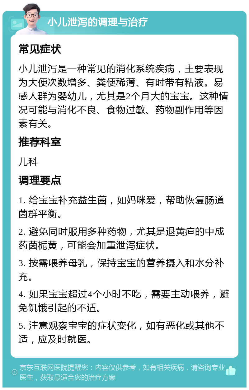 小儿泄泻的调理与治疗 常见症状 小儿泄泻是一种常见的消化系统疾病，主要表现为大便次数增多、粪便稀薄、有时带有粘液。易感人群为婴幼儿，尤其是2个月大的宝宝。这种情况可能与消化不良、食物过敏、药物副作用等因素有关。 推荐科室 儿科 调理要点 1. 给宝宝补充益生菌，如妈咪爱，帮助恢复肠道菌群平衡。 2. 避免同时服用多种药物，尤其是退黄疸的中成药茵栀黄，可能会加重泄泻症状。 3. 按需喂养母乳，保持宝宝的营养摄入和水分补充。 4. 如果宝宝超过4个小时不吃，需要主动喂养，避免饥饿引起的不适。 5. 注意观察宝宝的症状变化，如有恶化或其他不适，应及时就医。