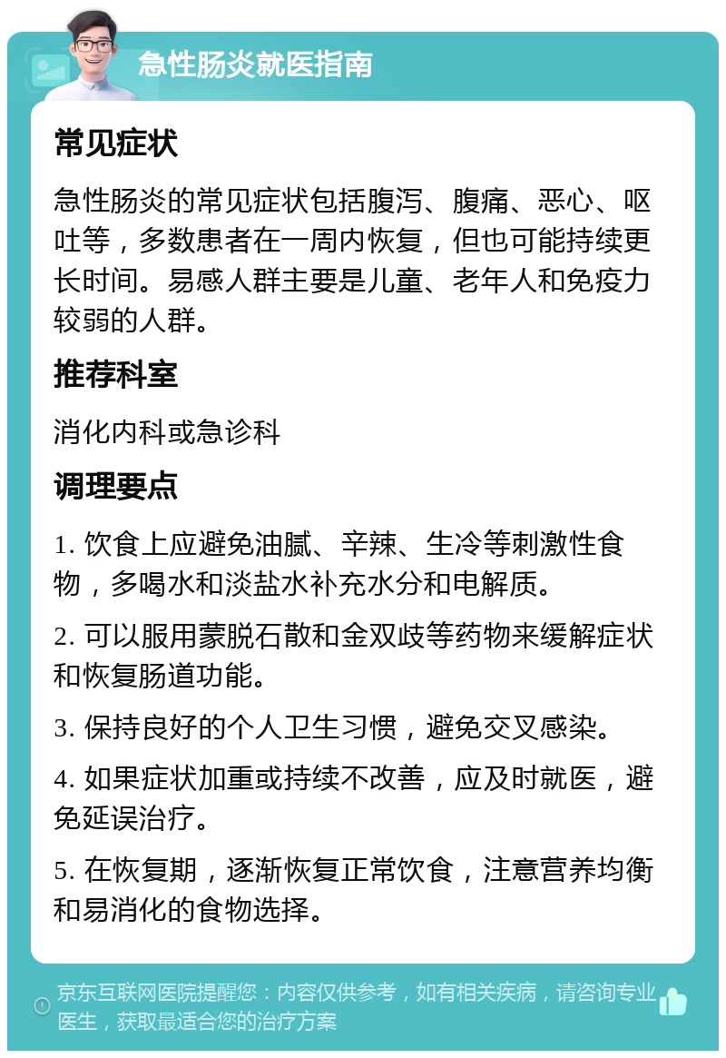 急性肠炎就医指南 常见症状 急性肠炎的常见症状包括腹泻、腹痛、恶心、呕吐等，多数患者在一周内恢复，但也可能持续更长时间。易感人群主要是儿童、老年人和免疫力较弱的人群。 推荐科室 消化内科或急诊科 调理要点 1. 饮食上应避免油腻、辛辣、生冷等刺激性食物，多喝水和淡盐水补充水分和电解质。 2. 可以服用蒙脱石散和金双歧等药物来缓解症状和恢复肠道功能。 3. 保持良好的个人卫生习惯，避免交叉感染。 4. 如果症状加重或持续不改善，应及时就医，避免延误治疗。 5. 在恢复期，逐渐恢复正常饮食，注意营养均衡和易消化的食物选择。