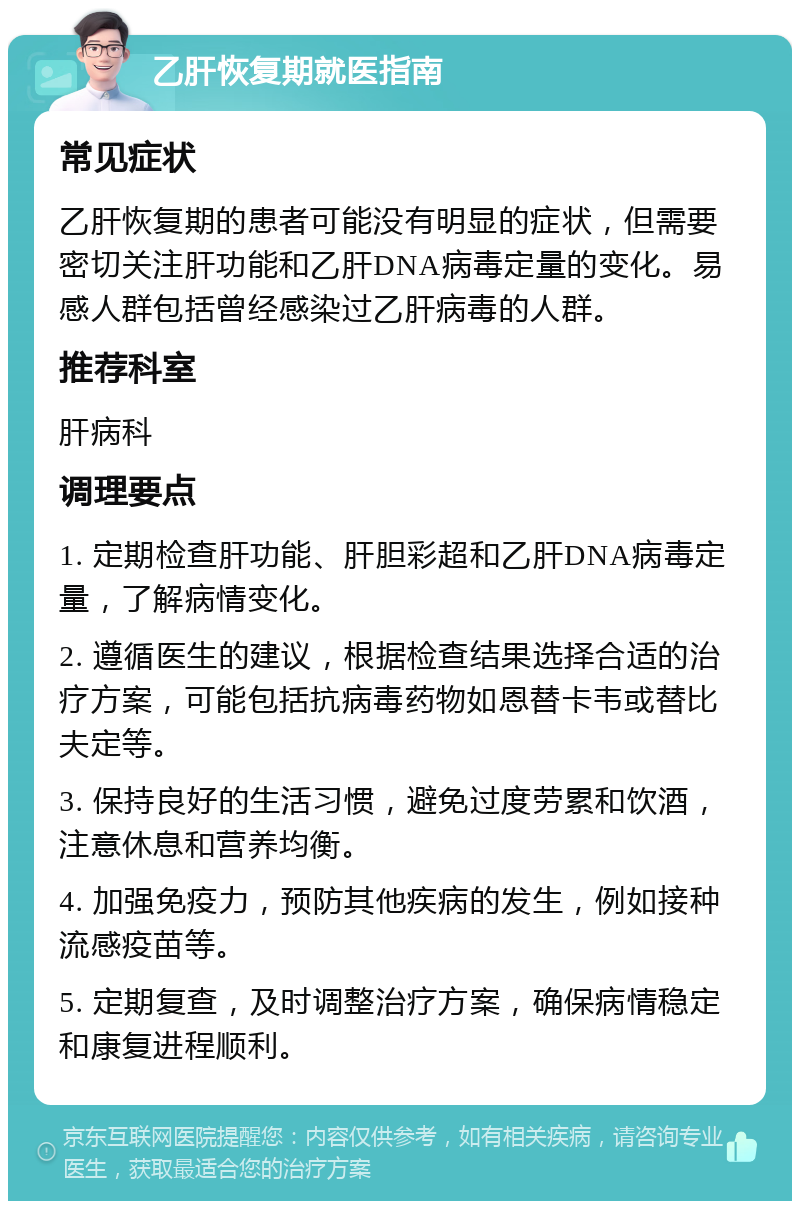 乙肝恢复期就医指南 常见症状 乙肝恢复期的患者可能没有明显的症状，但需要密切关注肝功能和乙肝DNA病毒定量的变化。易感人群包括曾经感染过乙肝病毒的人群。 推荐科室 肝病科 调理要点 1. 定期检查肝功能、肝胆彩超和乙肝DNA病毒定量，了解病情变化。 2. 遵循医生的建议，根据检查结果选择合适的治疗方案，可能包括抗病毒药物如恩替卡韦或替比夫定等。 3. 保持良好的生活习惯，避免过度劳累和饮酒，注意休息和营养均衡。 4. 加强免疫力，预防其他疾病的发生，例如接种流感疫苗等。 5. 定期复查，及时调整治疗方案，确保病情稳定和康复进程顺利。