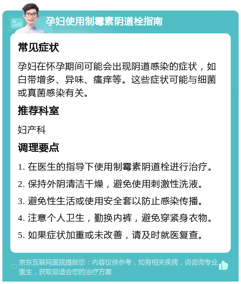 孕妇使用制霉素阴道栓指南 常见症状 孕妇在怀孕期间可能会出现阴道感染的症状，如白带增多、异味、瘙痒等。这些症状可能与细菌或真菌感染有关。 推荐科室 妇产科 调理要点 1. 在医生的指导下使用制霉素阴道栓进行治疗。 2. 保持外阴清洁干燥，避免使用刺激性洗液。 3. 避免性生活或使用安全套以防止感染传播。 4. 注意个人卫生，勤换内裤，避免穿紧身衣物。 5. 如果症状加重或未改善，请及时就医复查。